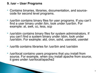 8
9. /usr – User Programs
 Contains binaries, libraries, documentation, and source-
code for second level programs.
 /usr/bin contains binary files for user programs. If you can’t
find a user binary under /bin, look under /usr/bin. For
example: at, awk, cc, less, scp
 /usr/sbin contains binary files for system administrators. If
you can’t find a system binary under /sbin, look under
/usr/sbin. For example: atd, cron, sshd, useradd, userdel
 /usr/lib contains libraries for /usr/bin and /usr/sbin
 /usr/local contains users programs that you install from
source. For example, when you install apache from source,
it goes under /usr/local/apache2
 