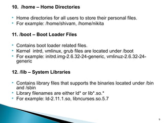 10. /home – Home Directories
 Home directories for all users to store their personal files.
 For example: /home/shivam, /home/nikita
11. /boot – Boot Loader Files
 Contains boot loader related files.
 Kernel intrd, vmlinux, grub files are located under /boot
 For example: initrd.img-2.6.32-24-generic, vmlinuz-2.6.32-24-
generic
12. /lib – System Libraries
 Contains library files that supports the binaries located under /bin
and /sbin
 Library filenames are either ld* or lib*.so.*
 For example: ld-2.11.1.so, libncurses.so.5.7
9
 