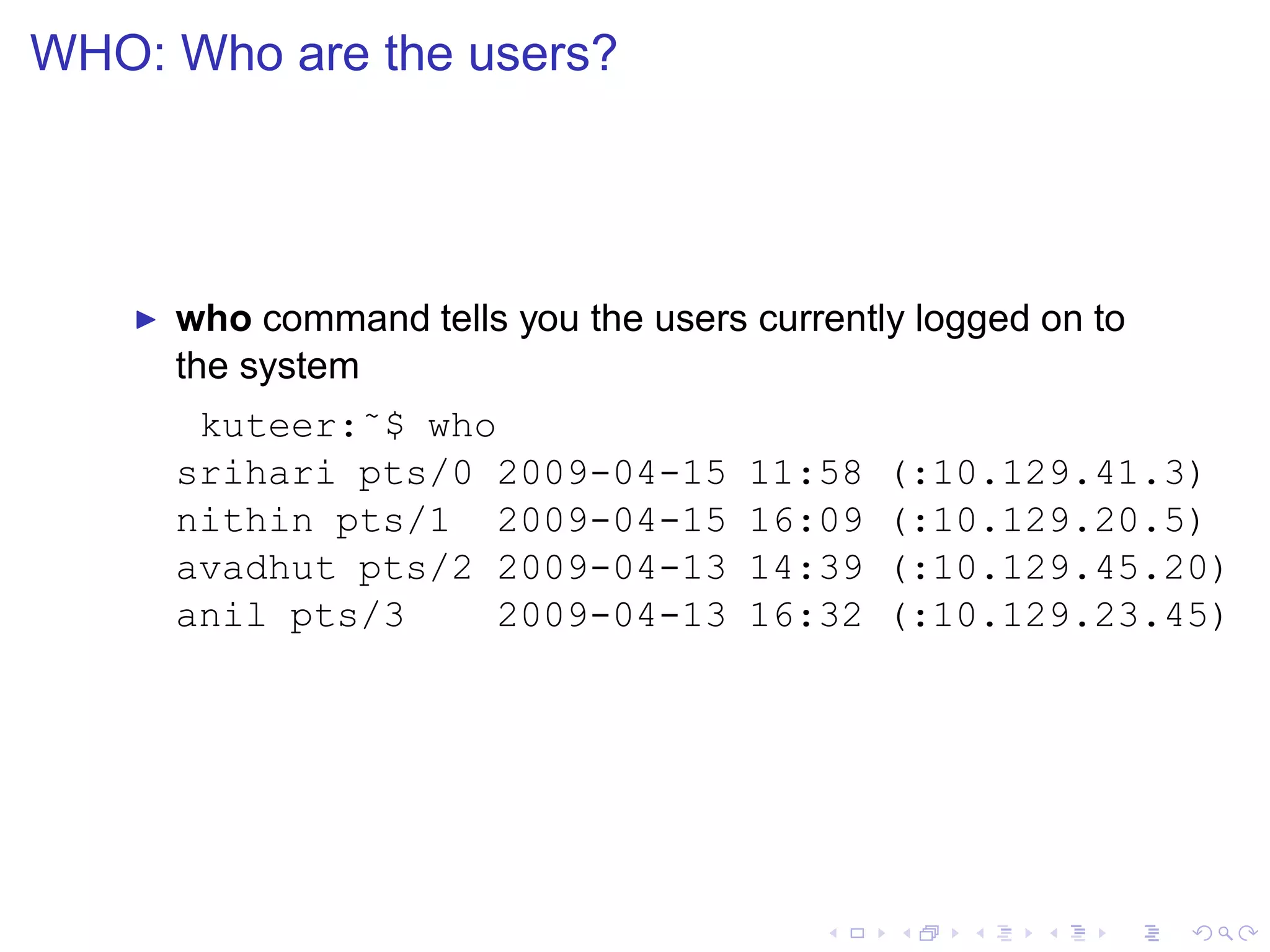 WHO: Who are the users?




    ◮   who command tells you the users currently logged on to
        the system
         kuteer:˜$ who
        srihari pts/0 2009-04-15        11:58   (:10.129.41.3)
        nithin pts/1 2009-04-15         16:09   (:10.129.20.5)
        avadhut pts/2 2009-04-13        14:39   (:10.129.45.20)
        anil pts/3    2009-04-13        16:32   (:10.129.23.45)
 