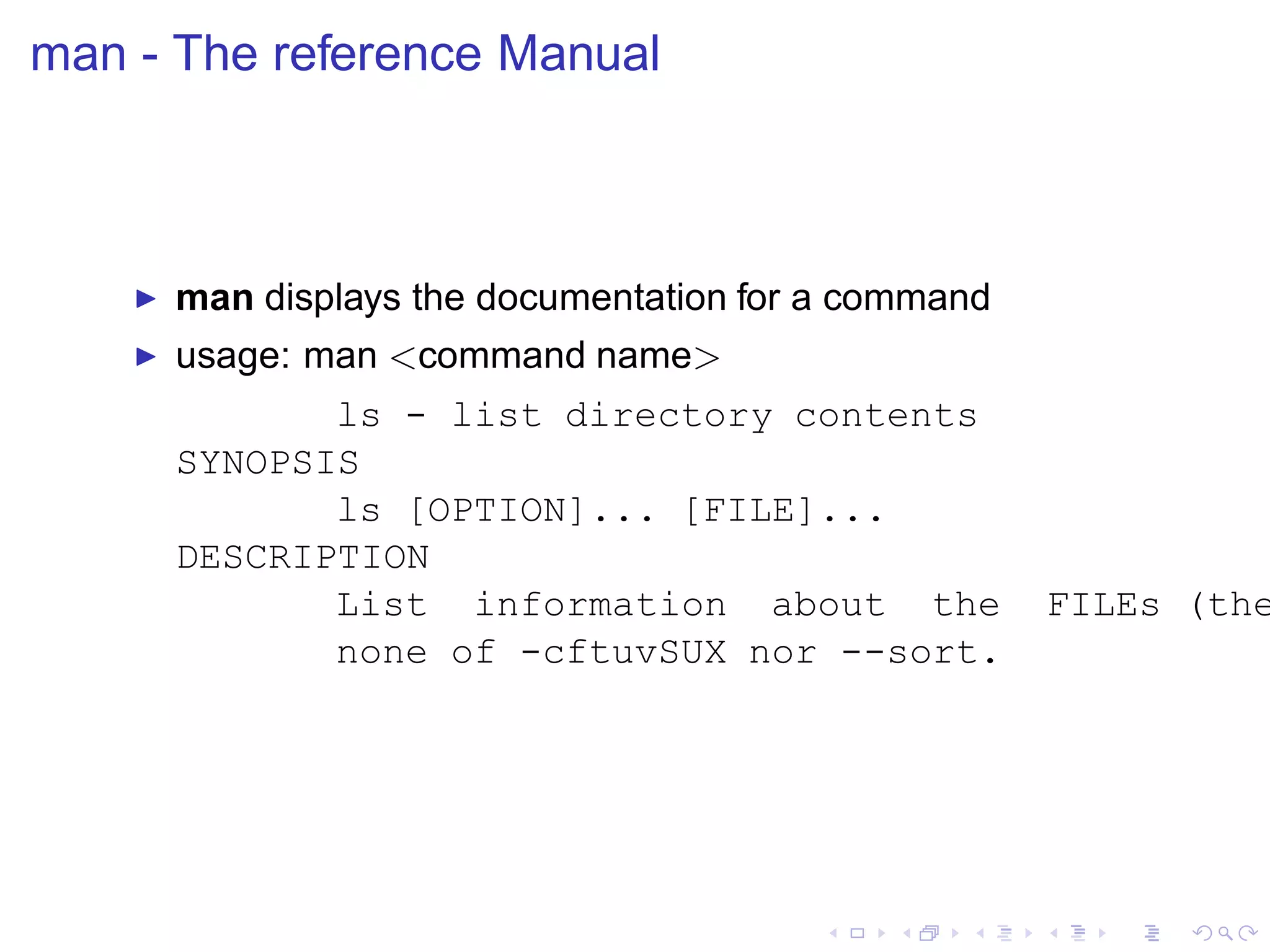man - The reference Manual



    ◮   man displays the documentation for a command
    ◮   usage: man <command name>
               ls - list directory contents
        SYNOPSIS
               ls [OPTION]... [FILE]...
        DESCRIPTION
               List information about the              FILEs (the
               none of -cftuvSUX nor --sort.
 