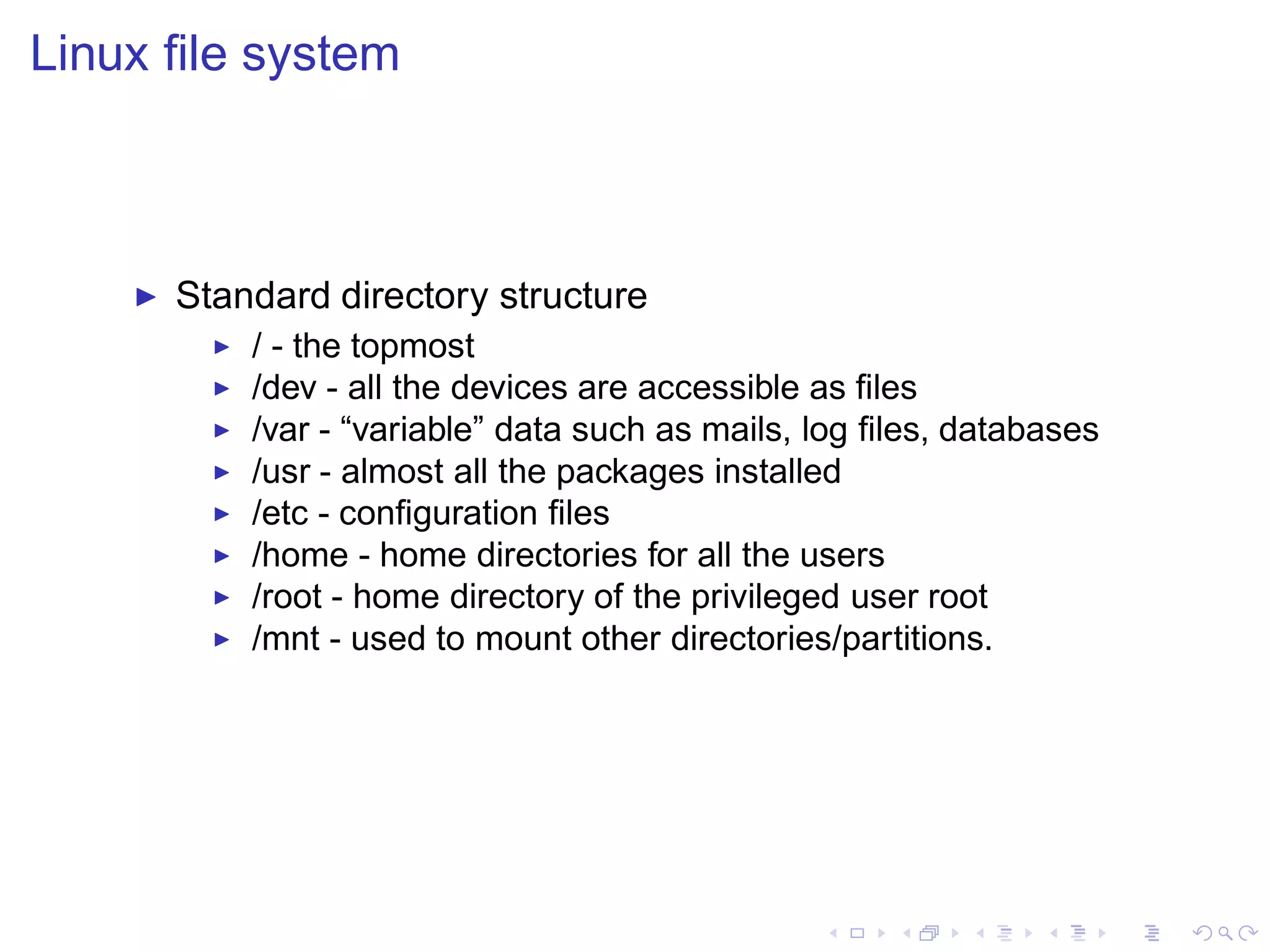 Linux ﬁle system



    ◮   Standard directory structure
          ◮   / - the topmost
          ◮   /dev - all the devices are accessible as ﬁles
          ◮   /var - “variable” data such as mails, log ﬁles, databases
          ◮   /usr - almost all the packages installed
          ◮   /etc - conﬁguration ﬁles
          ◮   /home - home directories for all the users
          ◮   /root - home directory of the privileged user root
          ◮   /mnt - used to mount other directories/partitions.
 