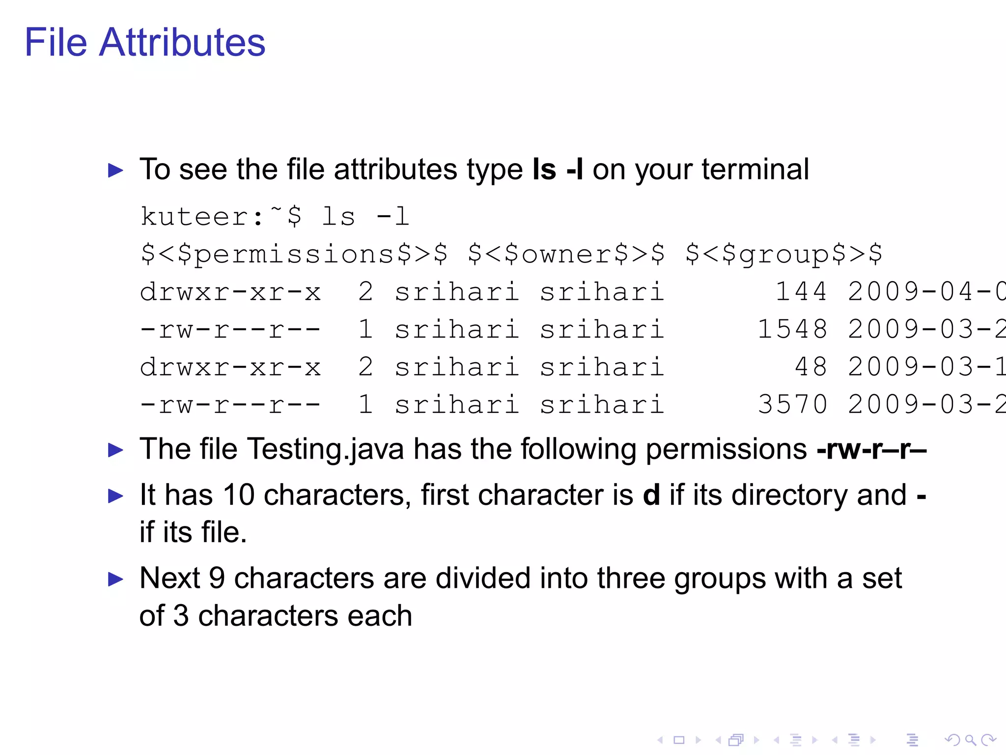 File Attributes


     ◮   To see the ﬁle attributes type ls -l on your terminal
         kuteer:˜$ ls -l
         $<$permissions$>$ $<$owner$>$ $<$group$>$
         drwxr-xr-x 2 srihari srihari       144 2009-04-0
         -rw-r--r-- 1 srihari srihari      1548 2009-03-2
         drwxr-xr-x 2 srihari srihari        48 2009-03-1
         -rw-r--r-- 1 srihari srihari      3570 2009-03-2
     ◮   The ﬁle Testing.java has the following permissions -rw-r–r–
     ◮   It has 10 characters, ﬁrst character is d if its directory and -
         if its ﬁle.
     ◮   Next 9 characters are divided into three groups with a set
         of 3 characters each
 