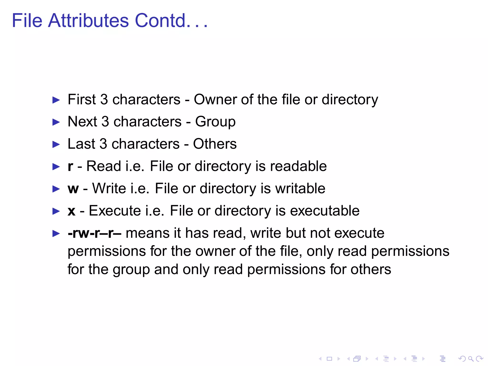 File Attributes Contd. . .


     ◮   First 3 characters - Owner of the ﬁle or directory
     ◮   Next 3 characters - Group
     ◮   Last 3 characters - Others
     ◮   r - Read i.e. File or directory is readable
     ◮   w - Write i.e. File or directory is writable
     ◮   x - Execute i.e. File or directory is executable
     ◮   -rw-r–r– means it has read, write but not execute
         permissions for the owner of the ﬁle, only read permissions
         for the group and only read permissions for others
 