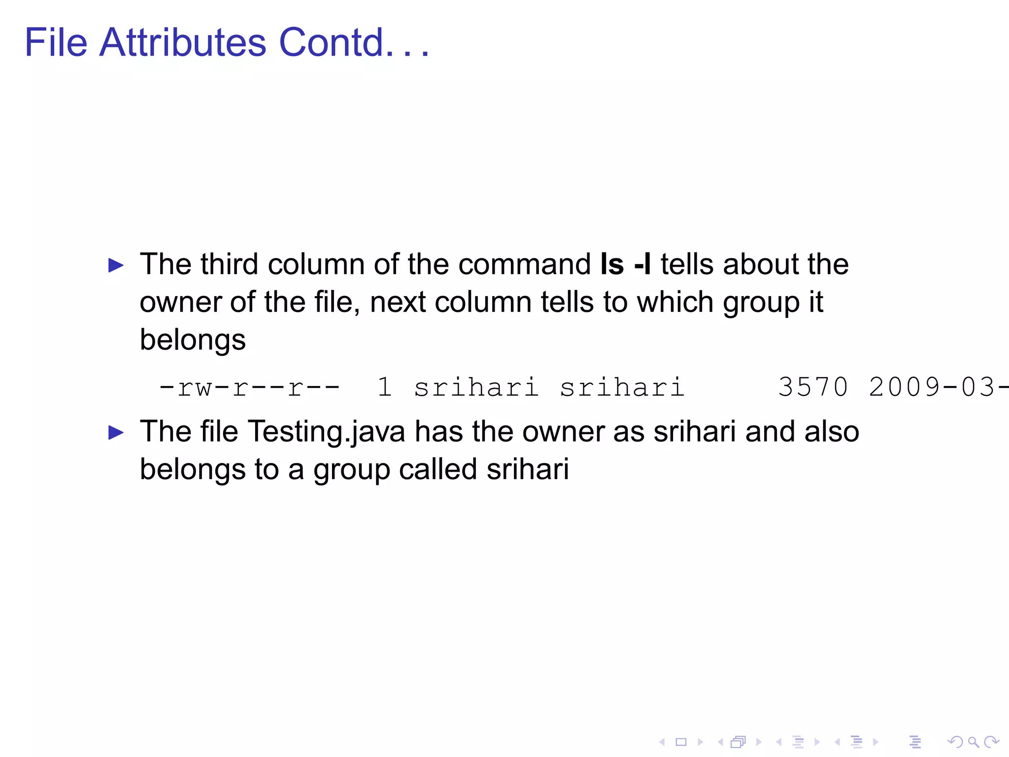 File Attributes Contd. . .




     ◮   The third column of the command ls -l tells about the
         owner of the ﬁle, next column tells to which group it
         belongs
          -rw-r--r--      1 srihari srihari             3570 2009-03-
     ◮   The ﬁle Testing.java has the owner as srihari and also
         belongs to a group called srihari
 