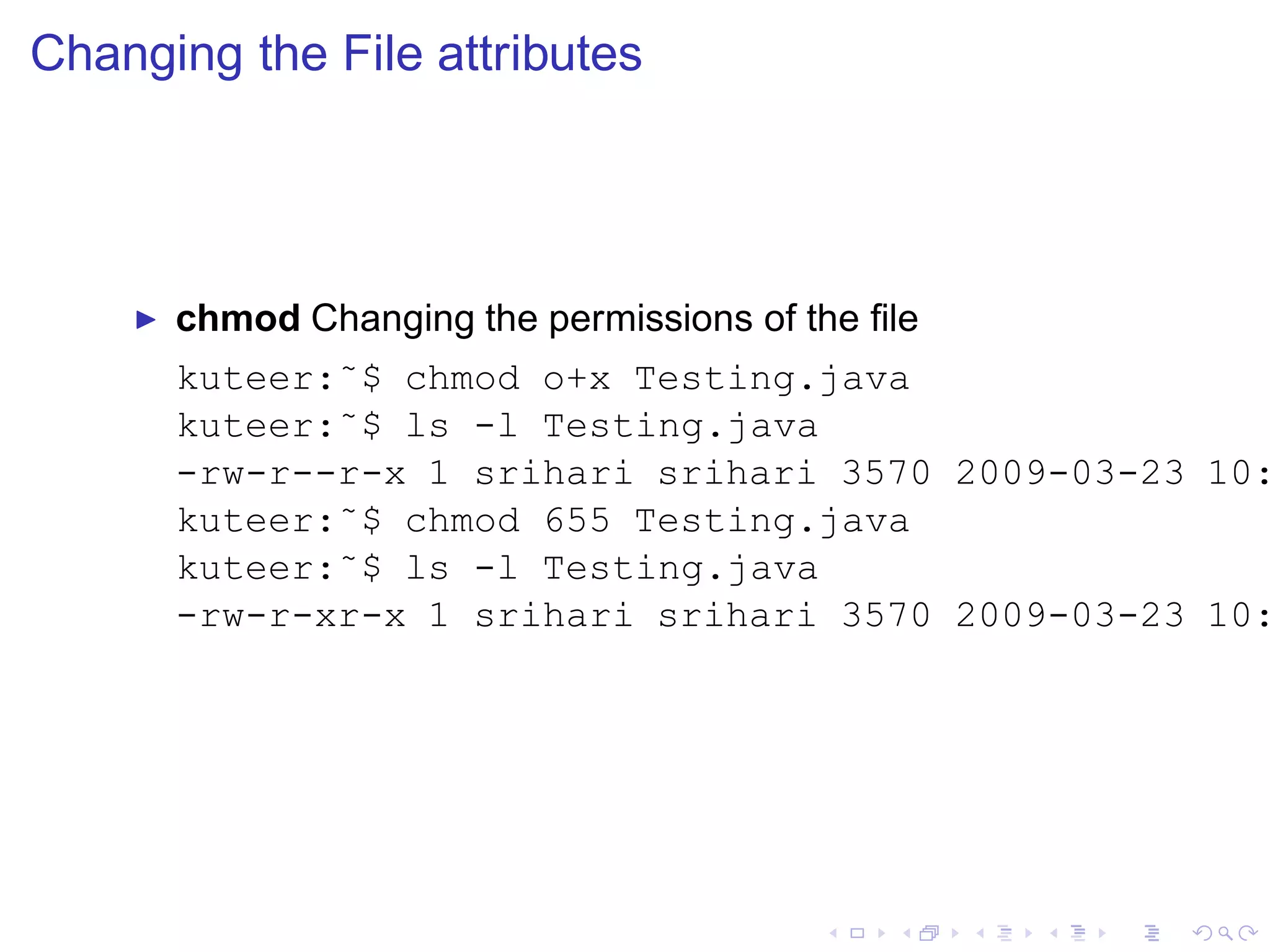 Changing the File attributes




    ◮   chmod Changing the permissions of the ﬁle
        kuteer:˜$ chmod o+x Testing.java
        kuteer:˜$ ls -l Testing.java
        -rw-r--r-x 1 srihari srihari 3570 2009-03-23 10:
        kuteer:˜$ chmod 655 Testing.java
        kuteer:˜$ ls -l Testing.java
        -rw-r-xr-x 1 srihari srihari 3570 2009-03-23 10:
 