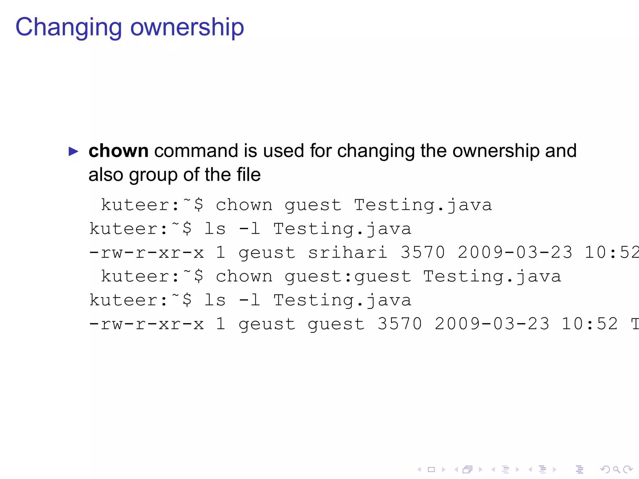 Changing ownership



    ◮   chown command is used for changing the ownership and
        also group of the ﬁle
         kuteer:˜$ chown guest Testing.java
        kuteer:˜$ ls -l Testing.java
        -rw-r-xr-x 1 geust srihari 3570 2009-03-23 10:52
         kuteer:˜$ chown guest:guest Testing.java
        kuteer:˜$ ls -l Testing.java
        -rw-r-xr-x 1 geust guest 3570 2009-03-23 10:52 T
 