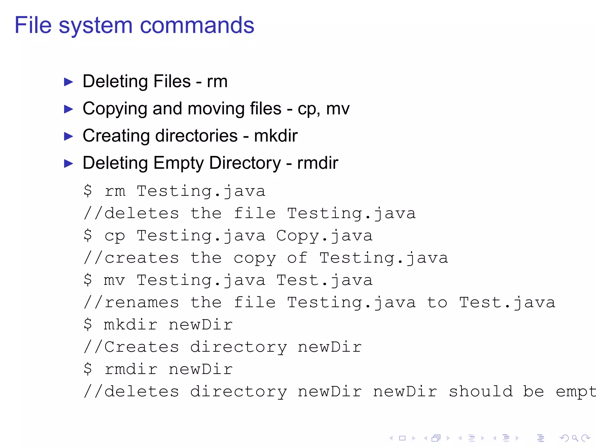 File system commands

    ◮   Deleting Files - rm
    ◮   Copying and moving ﬁles - cp, mv
    ◮   Creating directories - mkdir
    ◮   Deleting Empty Directory - rmdir
        $ rm Testing.java
        //deletes the file Testing.java
        $ cp Testing.java Copy.java
        //creates the copy of Testing.java
        $ mv Testing.java Test.java
        //renames the file Testing.java to Test.java
        $ mkdir newDir
        //Creates directory newDir
        $ rmdir newDir
        //deletes directory newDir newDir should be empt
 