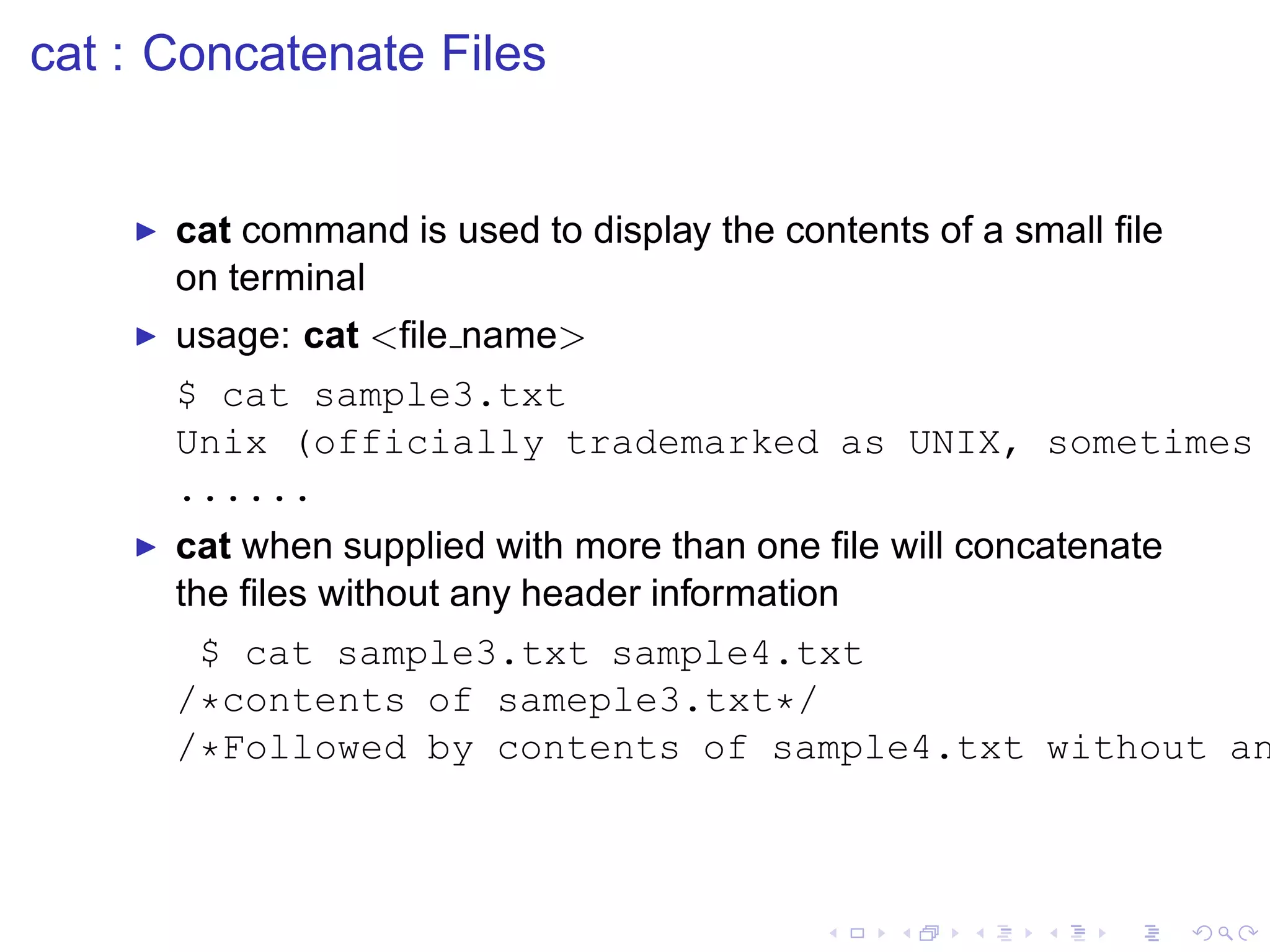 cat : Concatenate Files


    ◮   cat command is used to display the contents of a small ﬁle
        on terminal
    ◮   usage: cat <ﬁle name>
        $ cat sample3.txt
        Unix (officially trademarked as UNIX, sometimes
        ......
    ◮   cat when supplied with more than one ﬁle will concatenate
        the ﬁles without any header information
         $ cat sample3.txt sample4.txt
        /*contents of sameple3.txt*/
        /*Followed by contents of sample4.txt without an
 