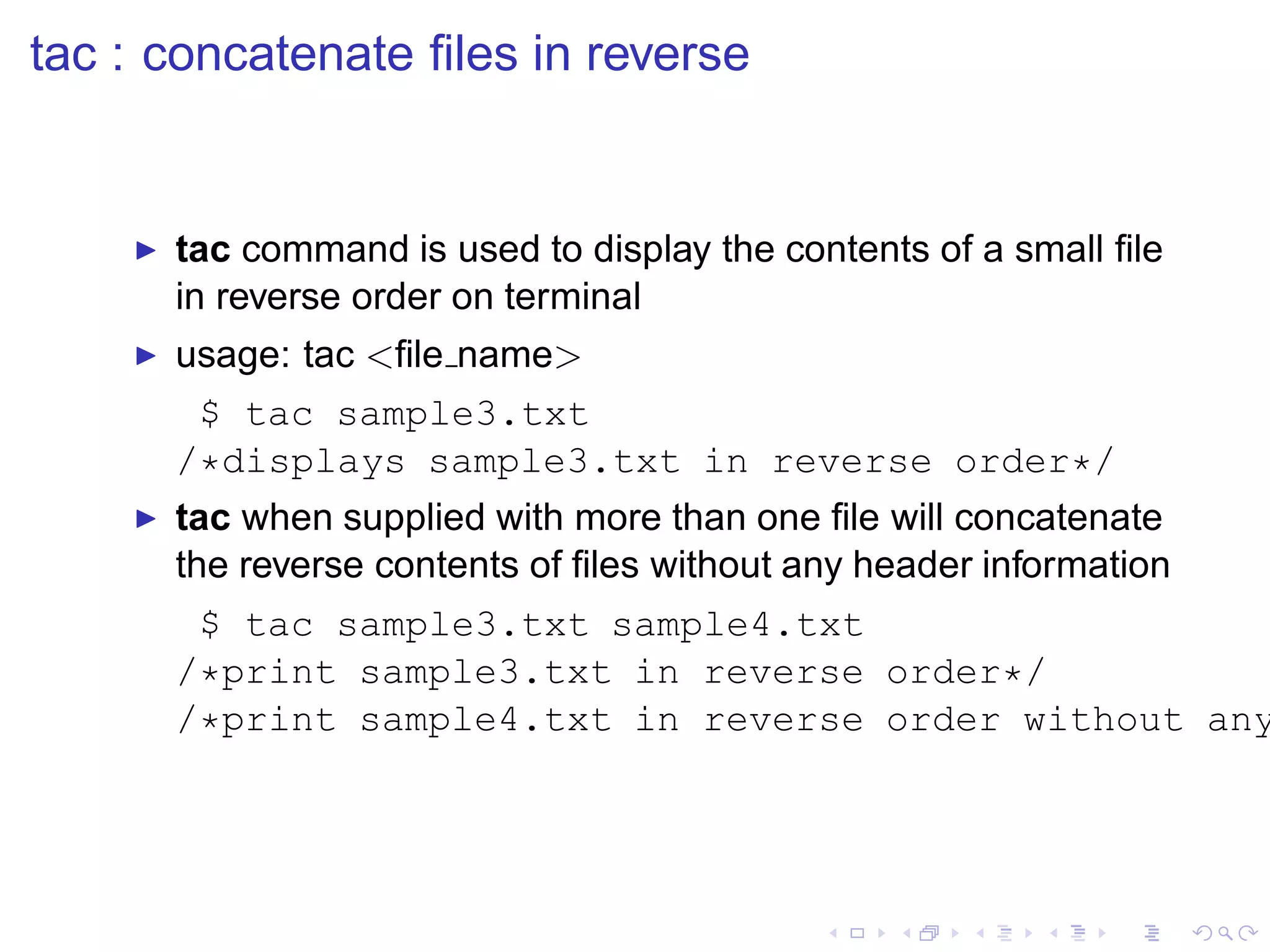 tac : concatenate ﬁles in reverse


    ◮   tac command is used to display the contents of a small ﬁle
        in reverse order on terminal
    ◮   usage: tac <ﬁle name>
          $ tac sample3.txt
        /*displays sample3.txt in reverse order*/
    ◮   tac when supplied with more than one ﬁle will concatenate
        the reverse contents of ﬁles without any header information
         $ tac sample3.txt sample4.txt
        /*print sample3.txt in reverse order*/
        /*print sample4.txt in reverse order without any
 