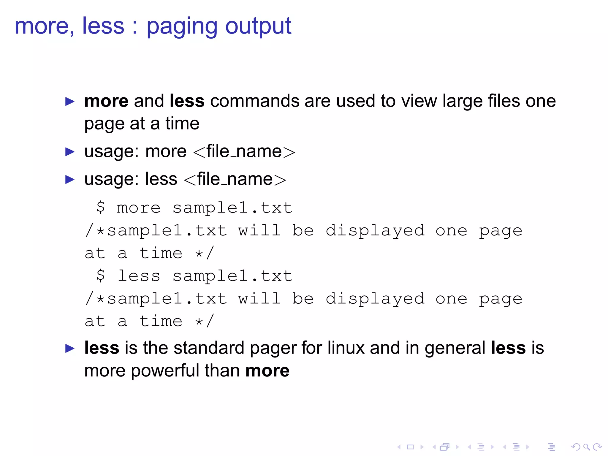 more, less : paging output

    ◮   more and less commands are used to view large ﬁles one
        page at a time
    ◮   usage: more <ﬁle name>
    ◮   usage: less <ﬁle name>
          $ more sample1.txt
        /*sample1.txt will be displayed one page
        at a time */
          $ less sample1.txt
        /*sample1.txt will be displayed one page
        at a time */
    ◮   less is the standard pager for linux and in general less is
        more powerful than more
 