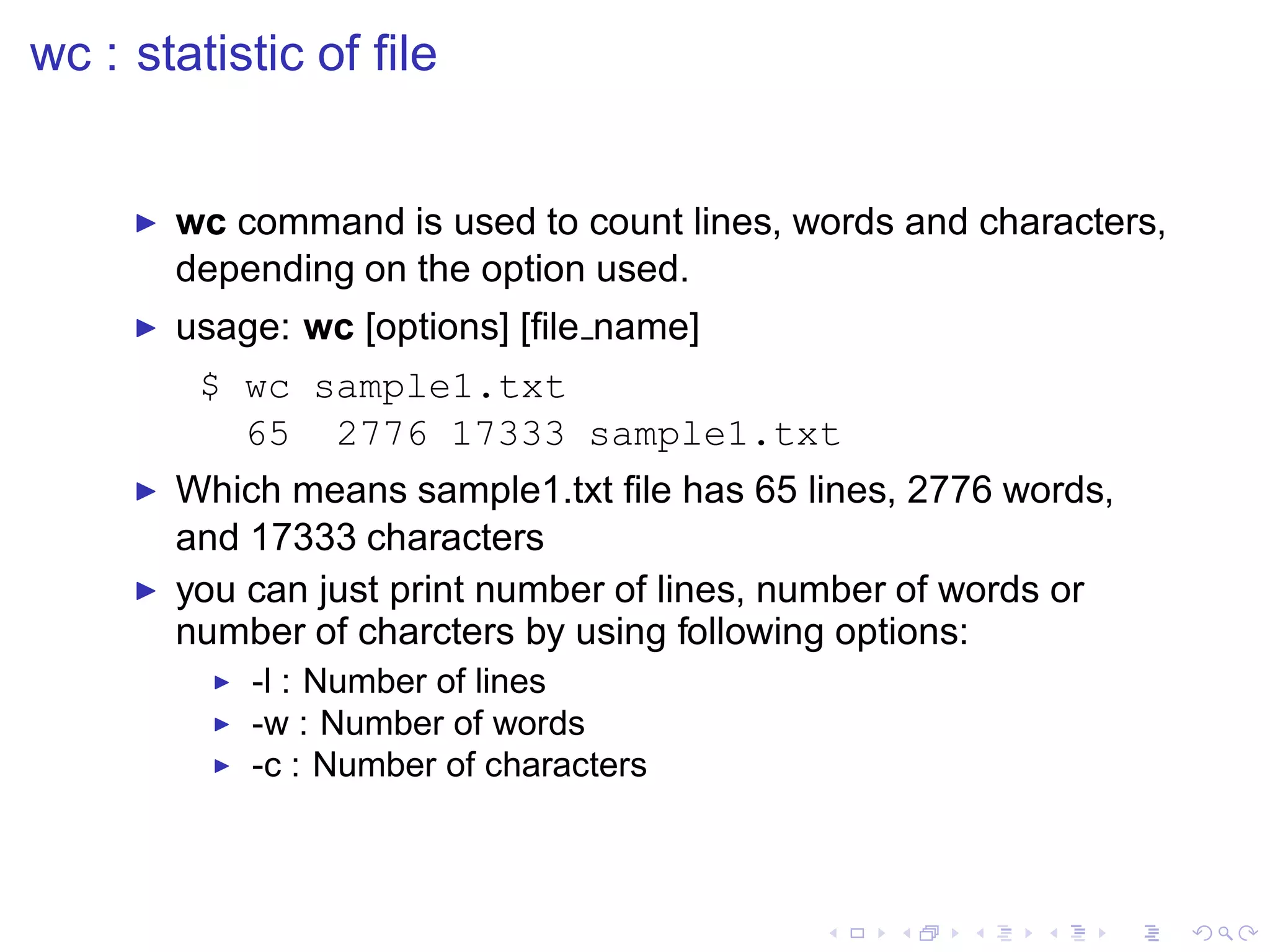 wc : statistic of ﬁle


     ◮   wc command is used to count lines, words and characters,
         depending on the option used.
     ◮   usage: wc [options] [ﬁle name]
          $ wc sample1.txt
            65 2776 17333 sample1.txt
     ◮   Which means sample1.txt ﬁle has 65 lines, 2776 words,
         and 17333 characters
     ◮   you can just print number of lines, number of words or
         number of charcters by using following options:
           ◮   -l : Number of lines
           ◮   -w : Number of words
           ◮   -c : Number of characters
 