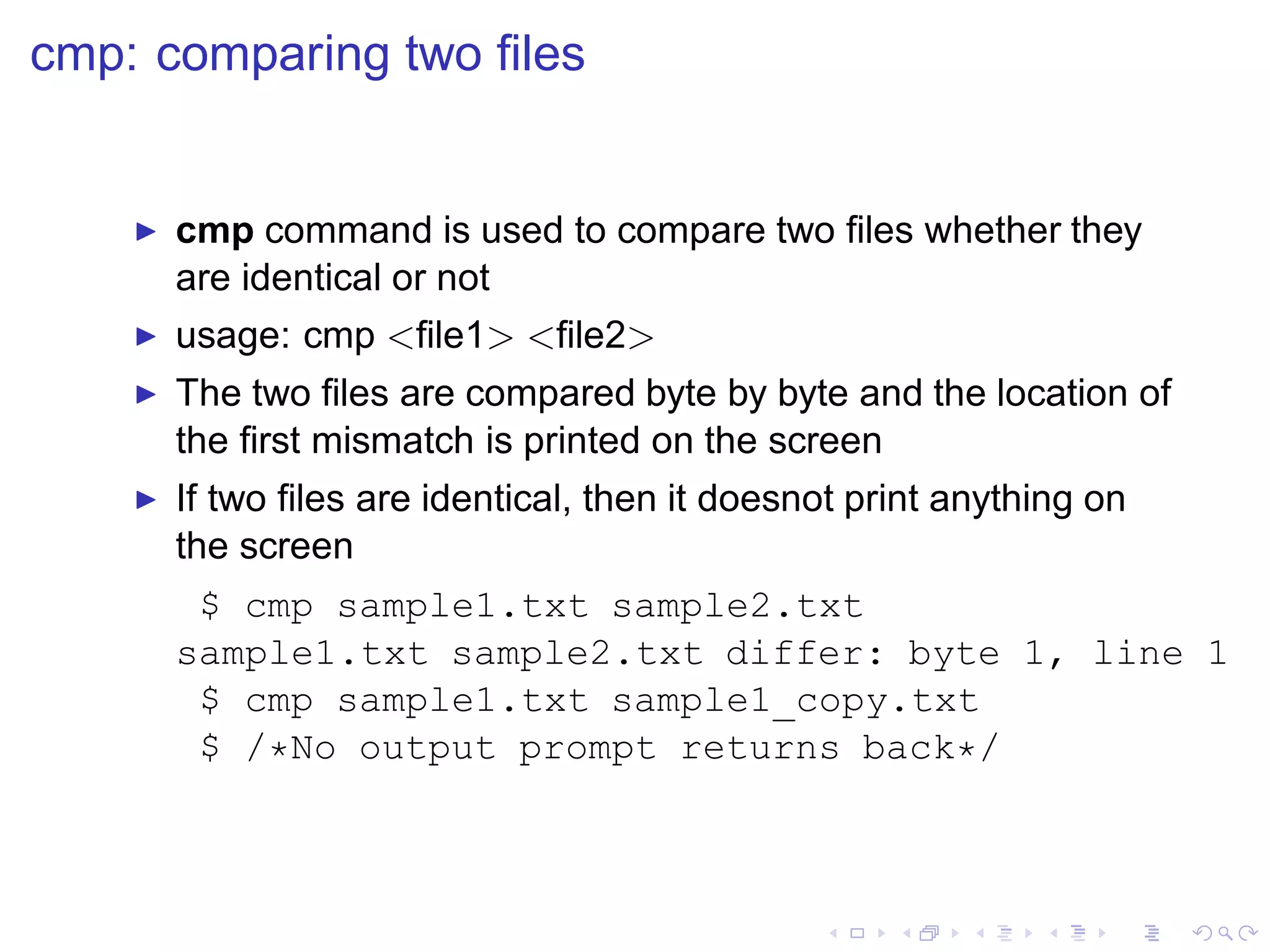 cmp: comparing two ﬁles


    ◮   cmp command is used to compare two ﬁles whether they
        are identical or not
    ◮   usage: cmp <ﬁle1> <ﬁle2>
    ◮   The two ﬁles are compared byte by byte and the location of
        the ﬁrst mismatch is printed on the screen
    ◮   If two ﬁles are identical, then it doesnot print anything on
        the screen
         $ cmp sample1.txt sample2.txt
        sample1.txt sample2.txt differ: byte 1, line 1
         $ cmp sample1.txt sample1_copy.txt
         $ /*No output prompt returns back*/
 