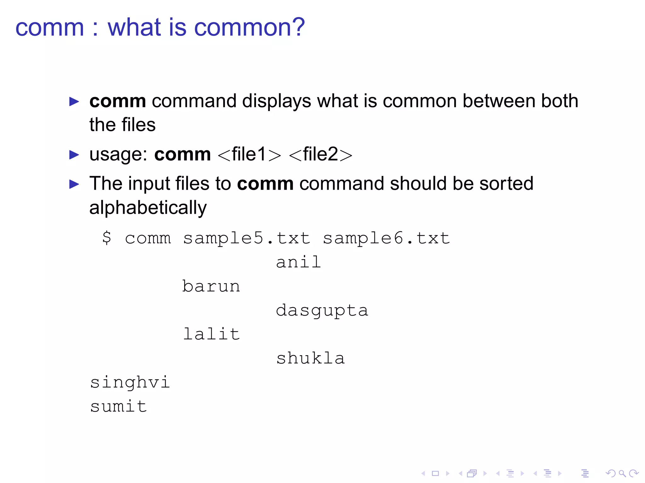comm : what is common?

   ◮   comm command displays what is common between both
       the ﬁles
   ◮   usage: comm <ﬁle1> <ﬁle2>
   ◮   The input ﬁles to comm command should be sorted
       alphabetically
        $ comm sample5.txt sample6.txt
                       anil
               barun
                       dasgupta
               lalit
                       shukla
       singhvi
       sumit
 