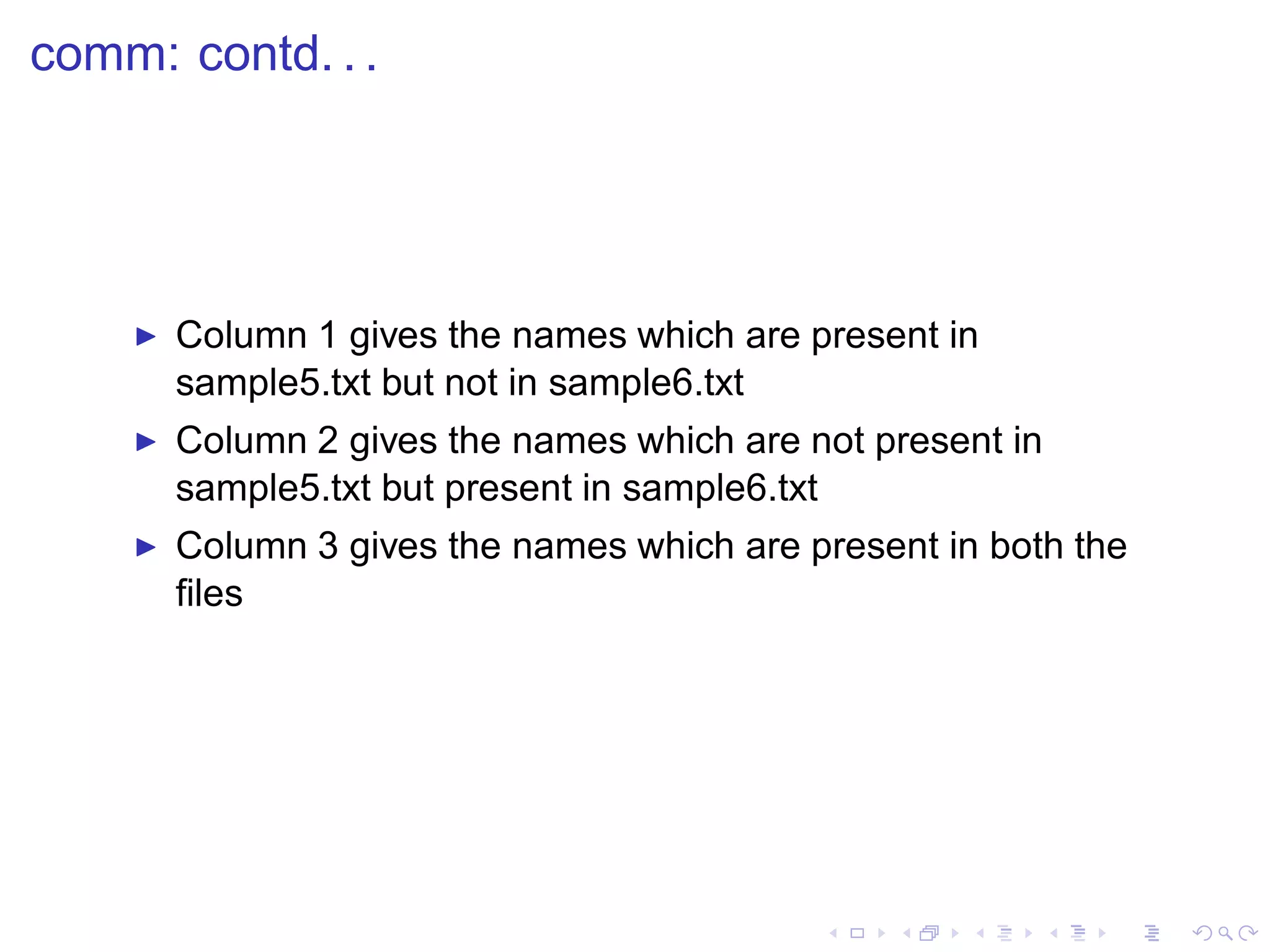 comm: contd. . .




    ◮   Column 1 gives the names which are present in
        sample5.txt but not in sample6.txt
    ◮   Column 2 gives the names which are not present in
        sample5.txt but present in sample6.txt
    ◮   Column 3 gives the names which are present in both the
        ﬁles
 