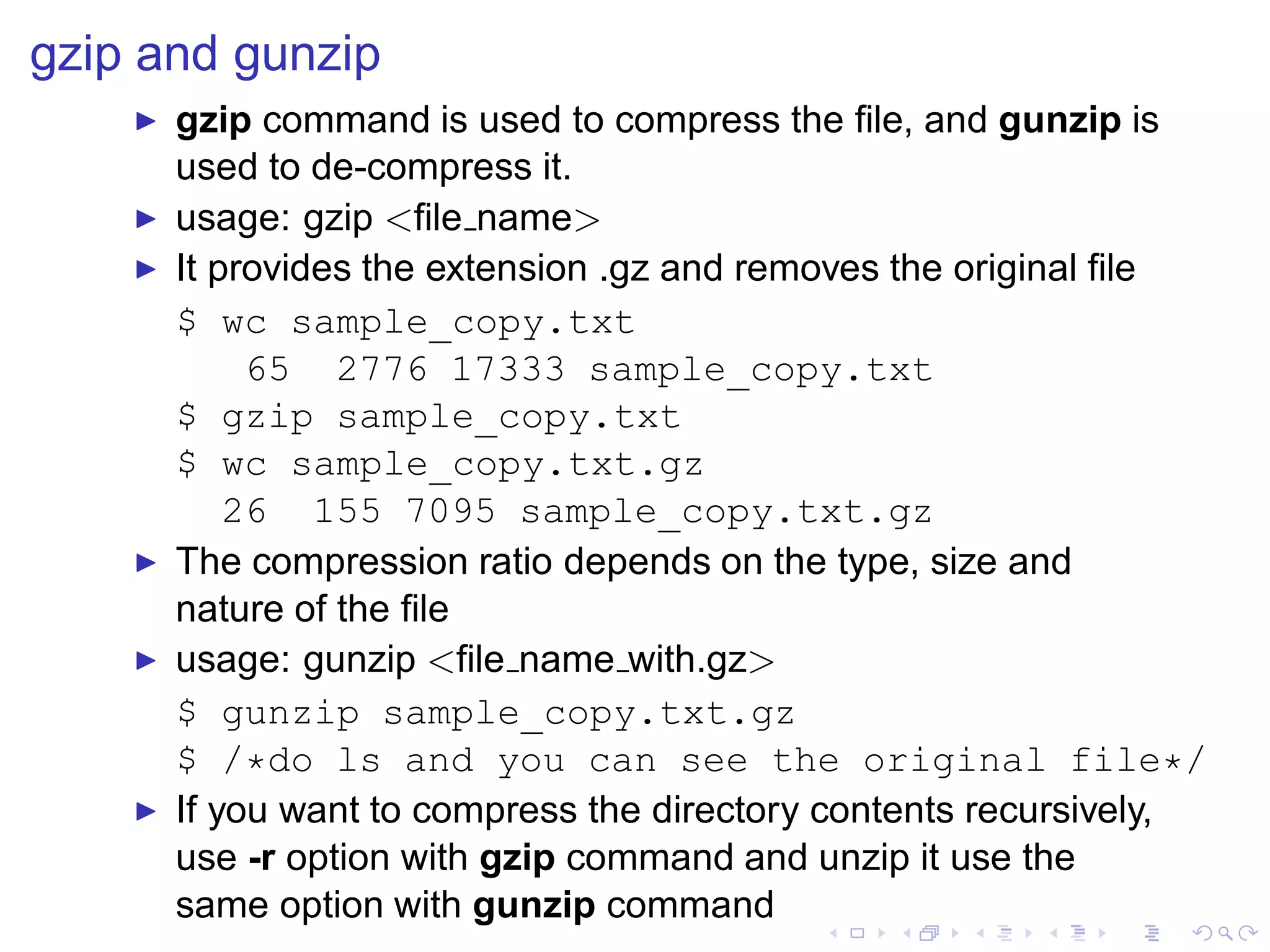 gzip and gunzip
    ◮   gzip command is used to compress the ﬁle, and gunzip is
        used to de-compress it.
    ◮   usage: gzip <ﬁle name>
    ◮   It provides the extension .gz and removes the original ﬁle
        $ wc sample_copy.txt
             65 2776 17333 sample_copy.txt
        $ gzip sample_copy.txt
        $ wc sample_copy.txt.gz
            26 155 7095 sample_copy.txt.gz
    ◮   The compression ratio depends on the type, size and
        nature of the ﬁle
    ◮   usage: gunzip <ﬁle name with.gz>
        $ gunzip sample_copy.txt.gz
        $ /*do ls and you can see the original file*/
    ◮   If you want to compress the directory contents recursively,
        use -r option with gzip command and unzip it use the
        same option with gunzip command
 