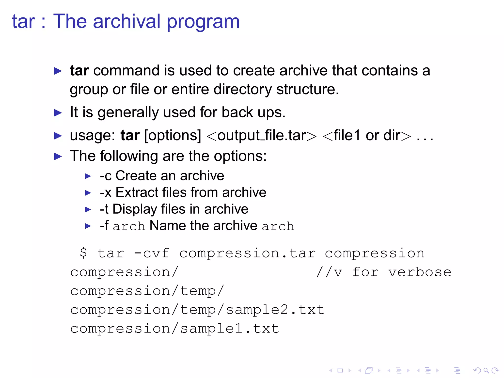 tar : The archival program

    ◮   tar command is used to create archive that contains a
        group or ﬁle or entire directory structure.
    ◮   It is generally used for back ups.
    ◮   usage: tar [options] <output ﬁle.tar> <ﬁle1 or dir> . . .
    ◮   The following are the options:
          ◮   -c Create an archive
          ◮   -x Extract ﬁles from archive
          ◮   -t Display ﬁles in archive
          ◮   -f arch Name the archive arch
         $ tar -cvf compression.tar compression
        compression/               //v for verbose
        compression/temp/
        compression/temp/sample2.txt
        compression/sample1.txt
 