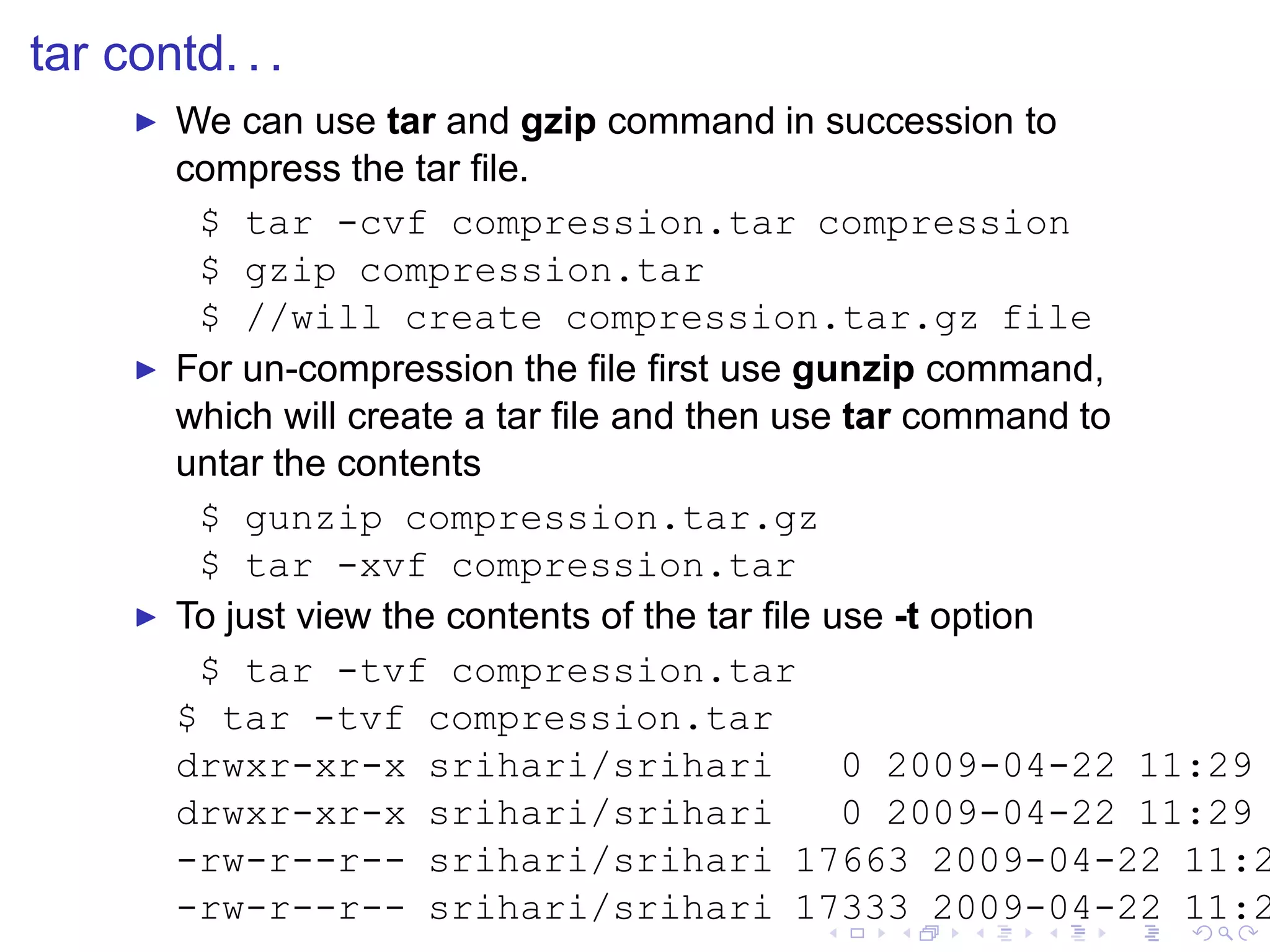 tar contd. . .
     ◮   We can use tar and gzip command in succession to
         compress the tar ﬁle.
          $ tar -cvf compression.tar compression
          $ gzip compression.tar
          $ //will create compression.tar.gz file
     ◮   For un-compression the ﬁle ﬁrst use gunzip command,
         which will create a tar ﬁle and then use tar command to
         untar the contents
          $ gunzip compression.tar.gz
          $ tar -xvf compression.tar
     ◮   To just view the contents of the tar ﬁle use -t option
          $ tar -tvf compression.tar
         $ tar -tvf compression.tar
         drwxr-xr-x srihari/srihari                0 2009-04-22 11:29
         drwxr-xr-x srihari/srihari                0 2009-04-22 11:29
         -rw-r--r-- srihari/srihari 17663 2009-04-22 11:2
         -rw-r--r-- srihari/srihari 17333 2009-04-22 11:2
 