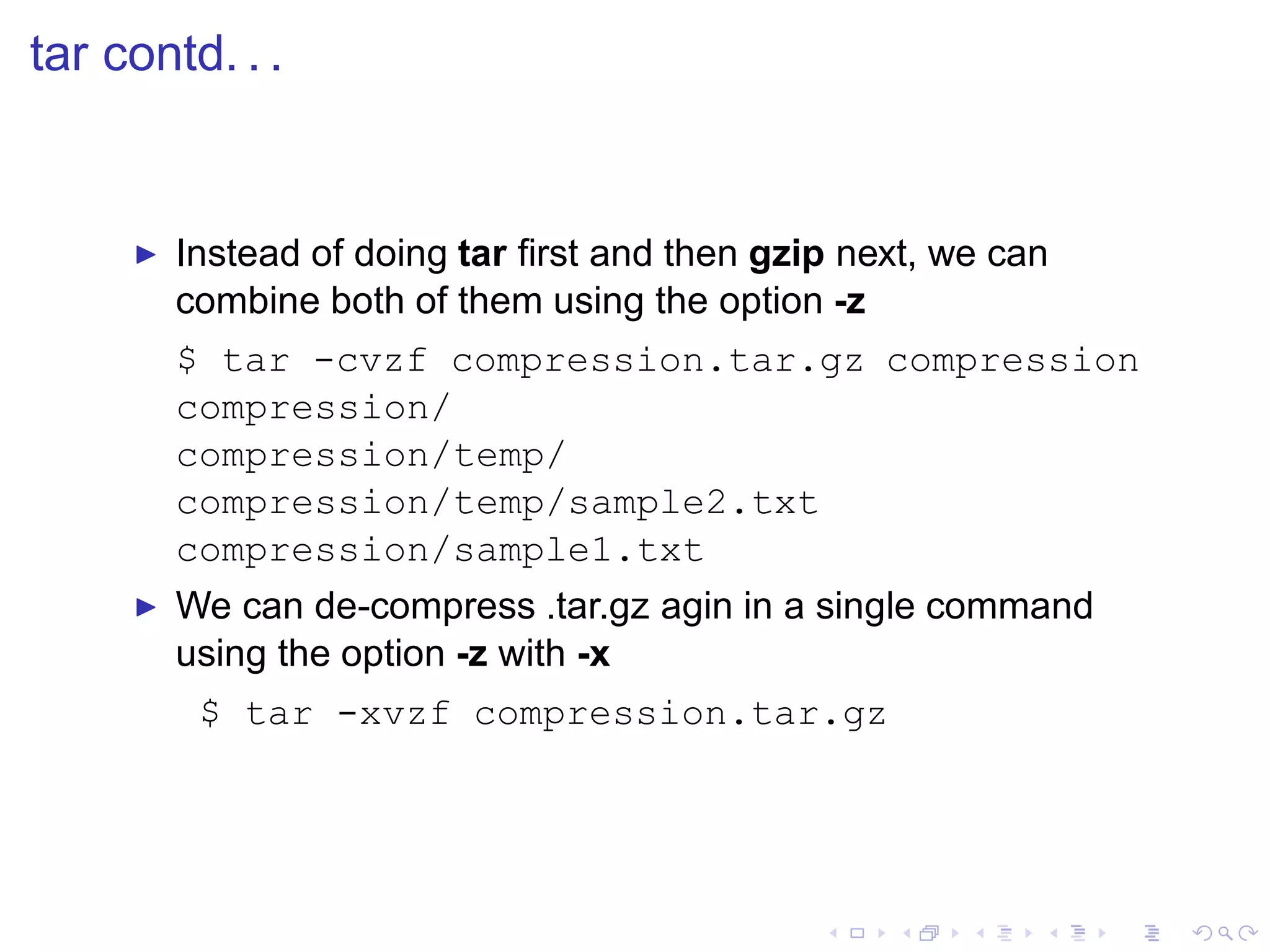 tar contd. . .


     ◮   Instead of doing tar ﬁrst and then gzip next, we can
         combine both of them using the option -z
         $ tar -cvzf compression.tar.gz compression
         compression/
         compression/temp/
         compression/temp/sample2.txt
         compression/sample1.txt
     ◮   We can de-compress .tar.gz agin in a single command
         using the option -z with -x
          $ tar -xvzf compression.tar.gz
 