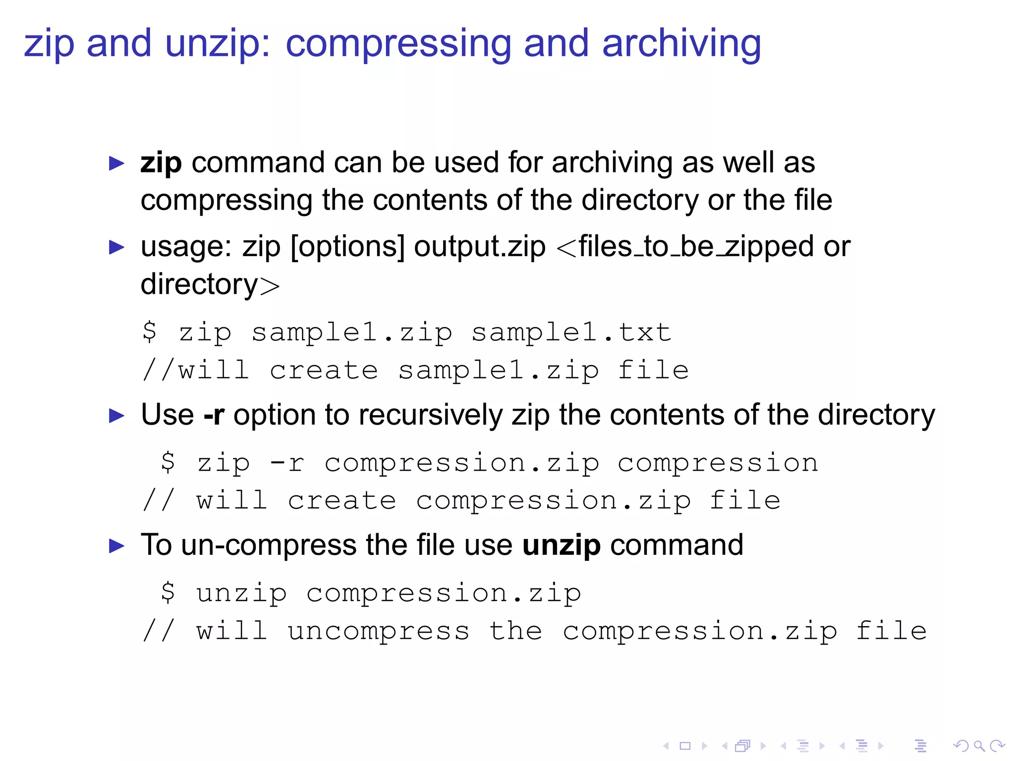 zip and unzip: compressing and archiving

    ◮   zip command can be used for archiving as well as
        compressing the contents of the directory or the ﬁle
    ◮   usage: zip [options] output.zip <ﬁles to be zipped or
        directory>
        $ zip sample1.zip sample1.txt
        //will create sample1.zip file
    ◮   Use -r option to recursively zip the contents of the directory
         $ zip -r compression.zip compression
        // will create compression.zip file
    ◮   To un-compress the ﬁle use unzip command
         $ unzip compression.zip
        // will uncompress the compression.zip file
 