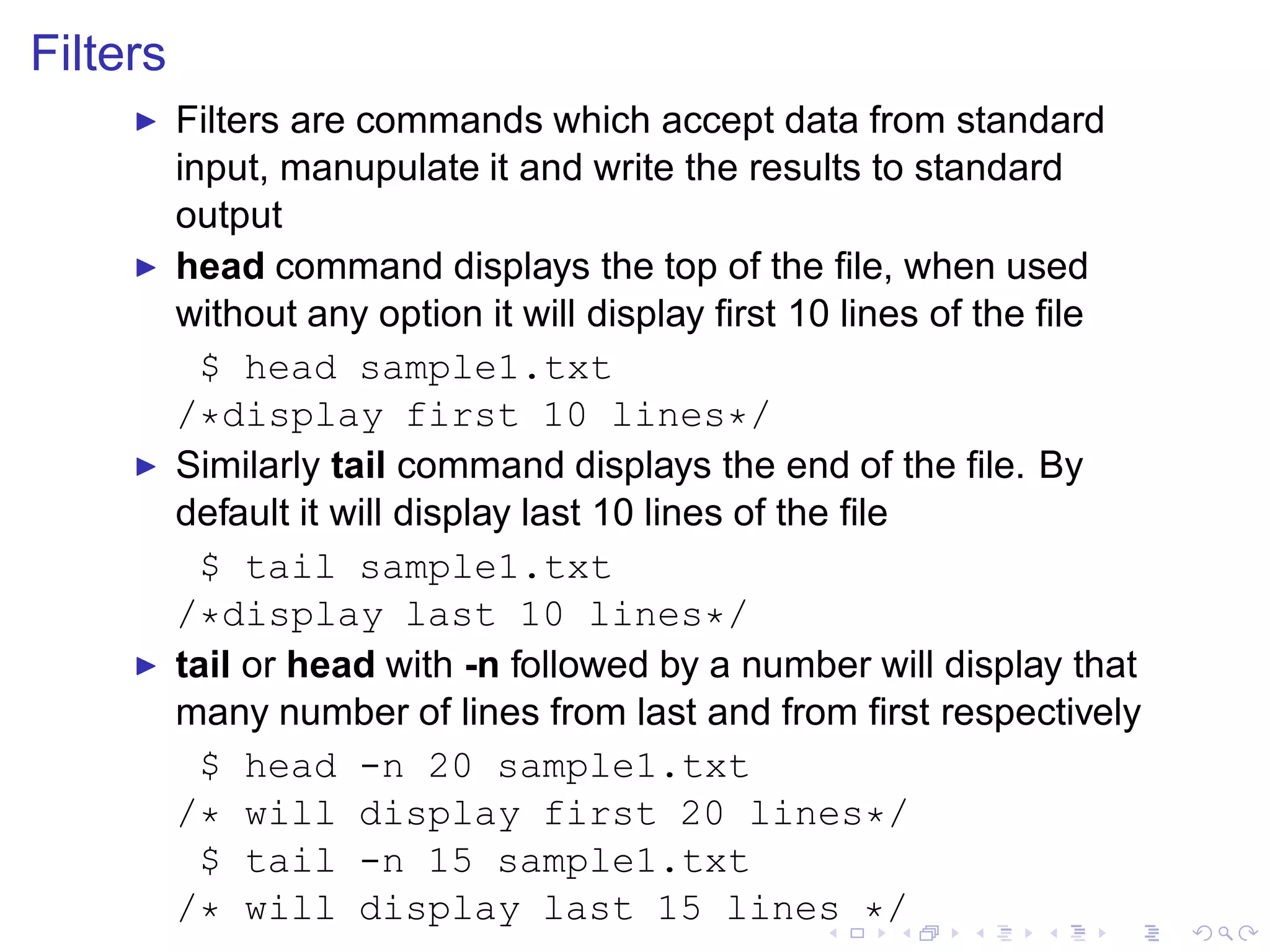 Filters
     ◮    Filters are commands which accept data from standard
          input, manupulate it and write the results to standard
          output
     ◮    head command displays the top of the ﬁle, when used
          without any option it will display ﬁrst 10 lines of the ﬁle
            $ head sample1.txt
          /*display first 10 lines*/
     ◮    Similarly tail command displays the end of the ﬁle. By
          default it will display last 10 lines of the ﬁle
            $ tail sample1.txt
          /*display last 10 lines*/
     ◮    tail or head with -n followed by a number will display that
          many number of lines from last and from ﬁrst respectively
            $ head -n 20 sample1.txt
          /* will display first 20 lines*/
            $ tail -n 15 sample1.txt
          /* will display last 15 lines */
 