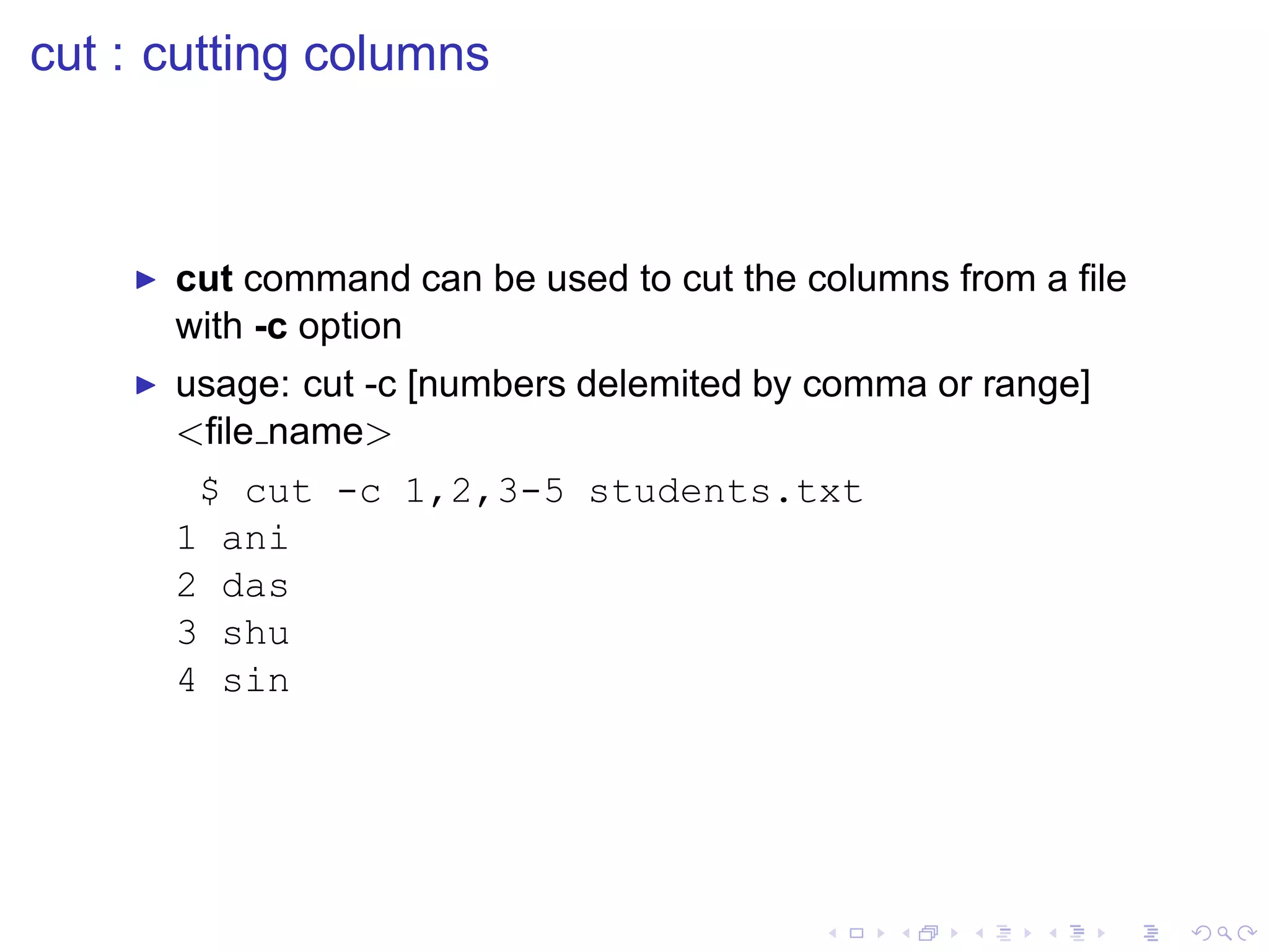 cut : cutting columns



    ◮   cut command can be used to cut the columns from a ﬁle
        with -c option
    ◮   usage: cut -c [numbers delemited by comma or range]
        <ﬁle name>
         $ cut -c 1,2,3-5 students.txt
        1 ani
        2 das
        3 shu
        4 sin
 