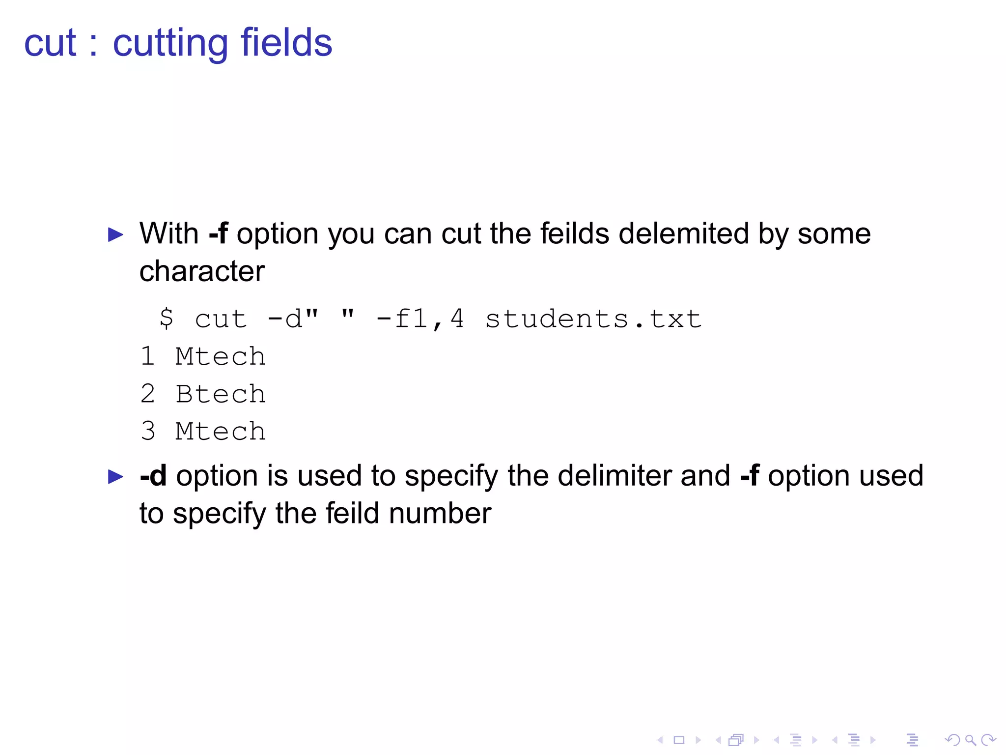 cut : cutting ﬁelds



     ◮   With -f option you can cut the feilds delemited by some
         character
          $ cut -d" " -f1,4 students.txt
         1 Mtech
         2 Btech
         3 Mtech
     ◮   -d option is used to specify the delimiter and -f option used
         to specify the feild number
 
