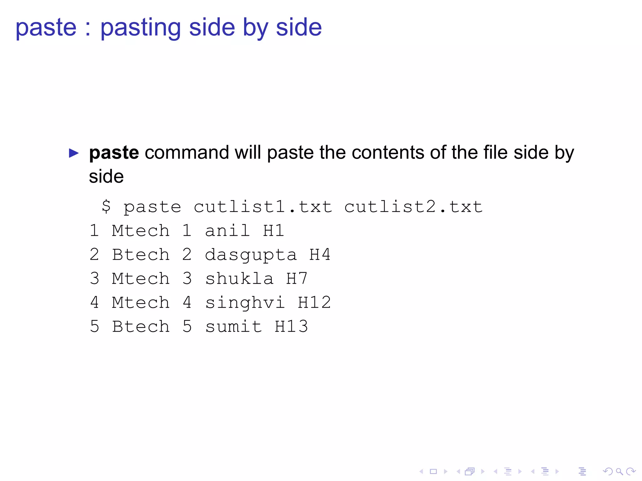 paste : pasting side by side



    ◮   paste command will paste the contents of the ﬁle side by
        side
         $ paste cutlist1.txt cutlist2.txt
        1 Mtech 1 anil H1
        2 Btech 2 dasgupta H4
        3 Mtech 3 shukla H7
        4 Mtech 4 singhvi H12
        5 Btech 5 sumit H13
 