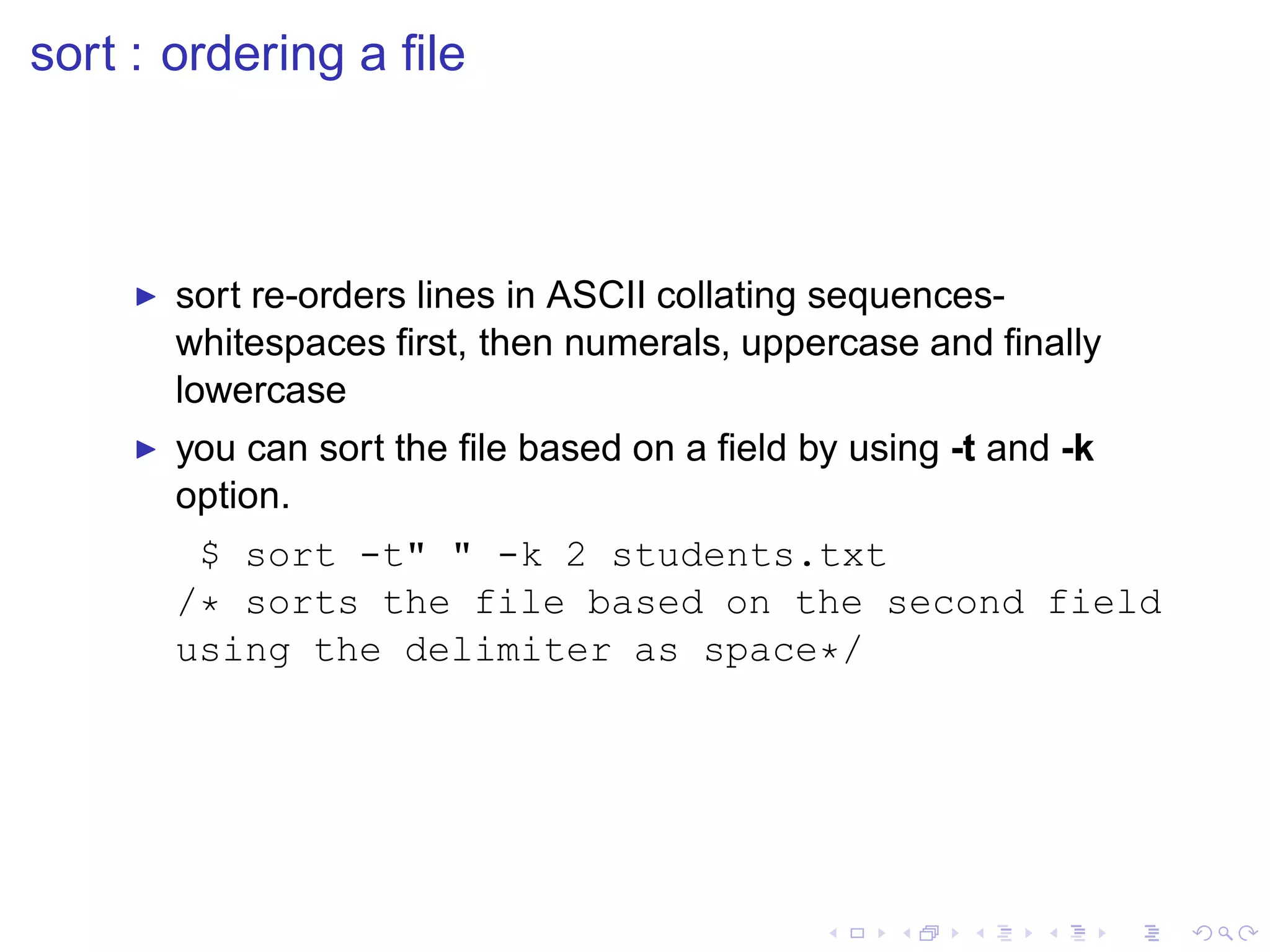 sort : ordering a ﬁle



    ◮   sort re-orders lines in ASCII collating sequences-
        whitespaces ﬁrst, then numerals, uppercase and ﬁnally
        lowercase
    ◮   you can sort the ﬁle based on a ﬁeld by using -t and -k
        option.
         $ sort -t" " -k 2 students.txt
        /* sorts the file based on the second field
        using the delimiter as space*/
 