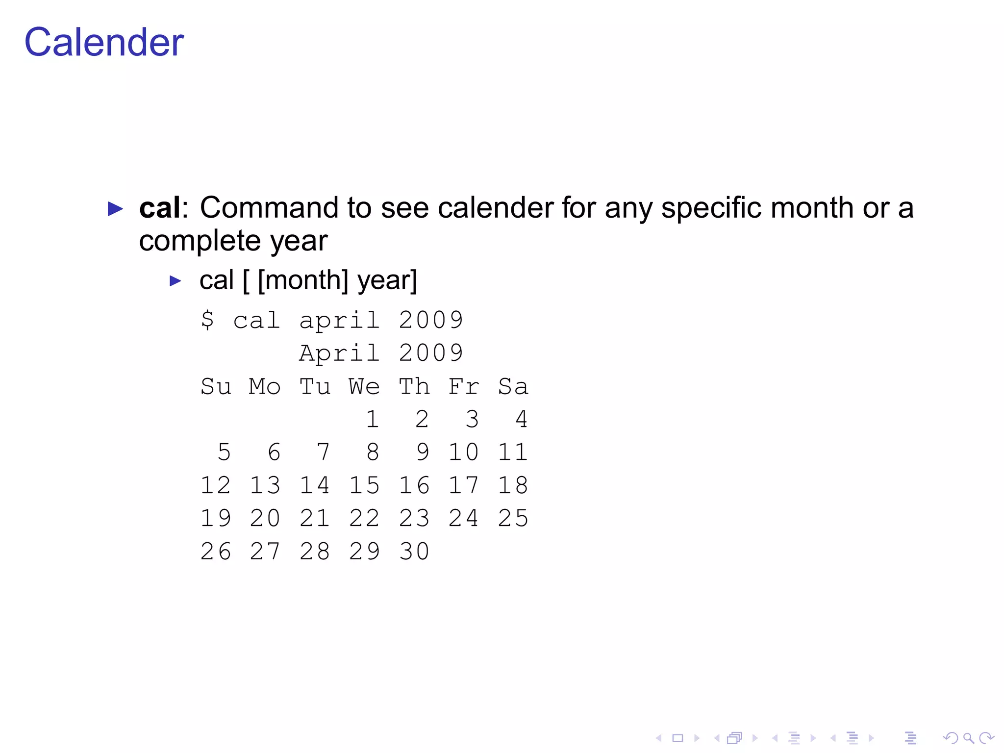 Calender


    ◮   cal: Command to see calender for any speciﬁc month or a
        complete year
          ◮   cal [ [month] year]
              $ cal april 2009
                       April 2009
              Su Mo Tu We Th Fr      Sa
                             1 2 3    4
               5 6 7 8 9 10          11
              12 13 14 15 16 17      18
              19 20 21 22 23 24      25
              26 27 28 29 30
 