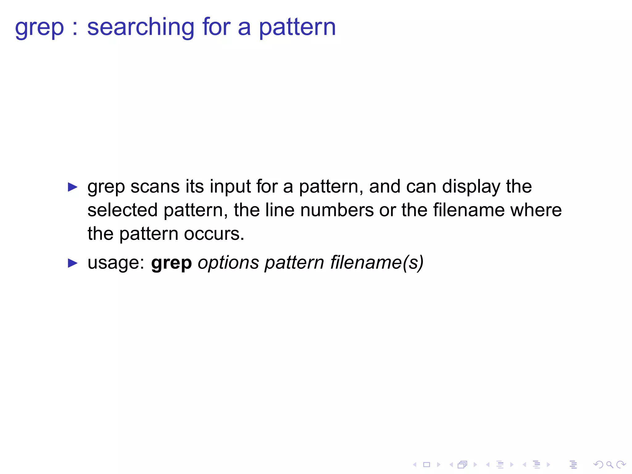 grep : searching for a pattern




    ◮   grep scans its input for a pattern, and can display the
        selected pattern, the line numbers or the ﬁlename where
        the pattern occurs.
    ◮   usage: grep options pattern ﬁlename(s)
 