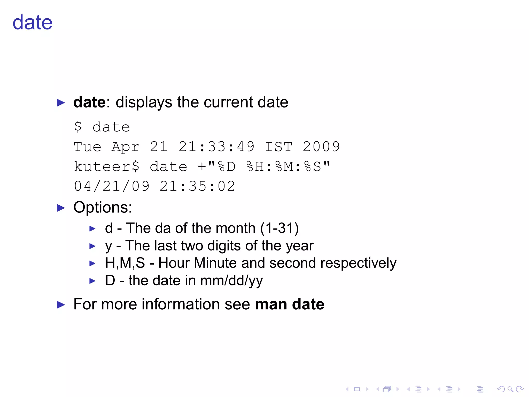 date


       ◮   date: displays the current date
           $ date
           Tue Apr 21 21:33:49 IST 2009
           kuteer$ date +"%D %H:%M:%S"
           04/21/09 21:35:02
       ◮   Options:
             ◮   d - The da of the month (1-31)
             ◮   y - The last two digits of the year
             ◮   H,M,S - Hour Minute and second respectively
             ◮   D - the date in mm/dd/yy
       ◮   For more information see man date
 
