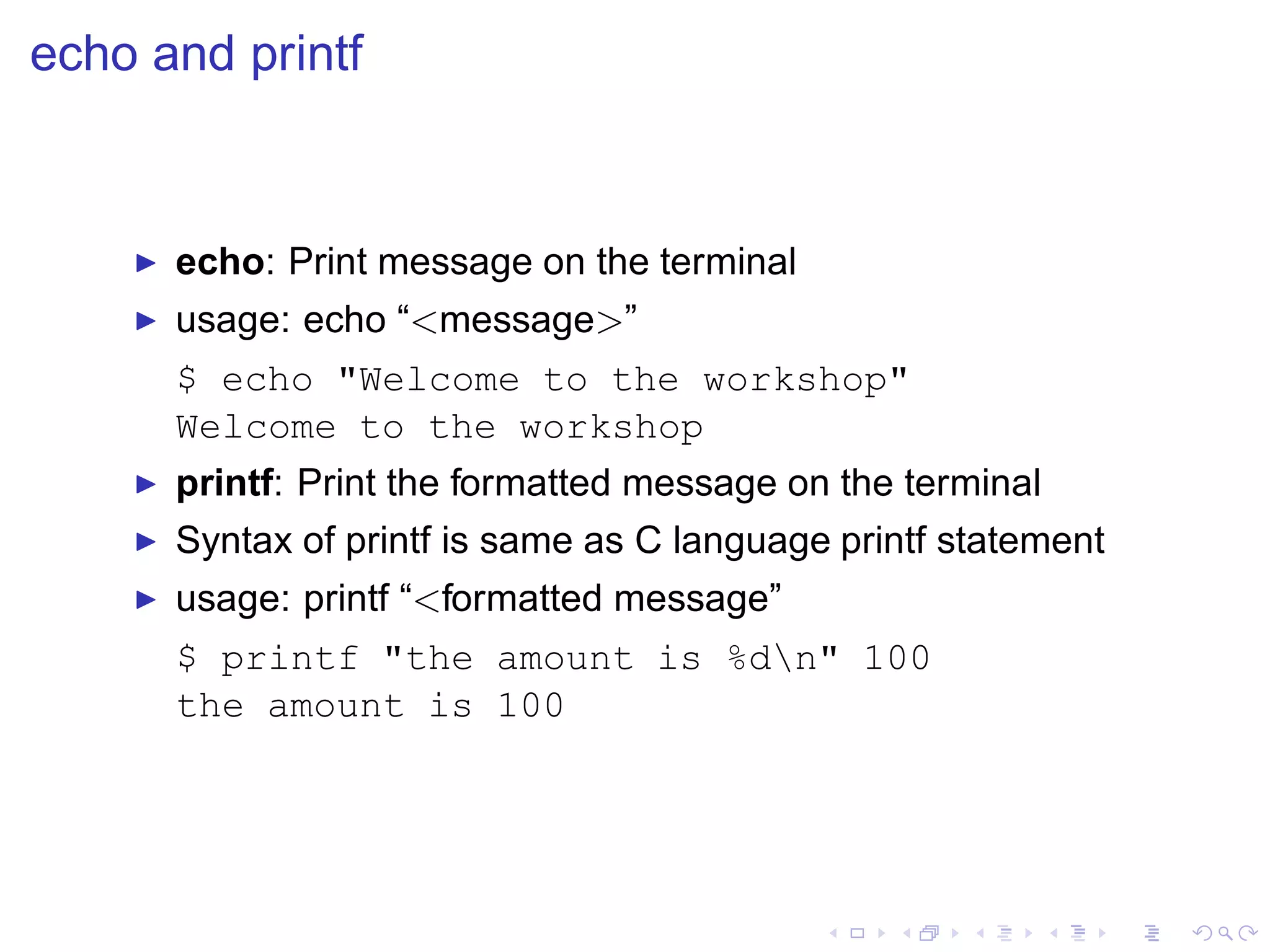 echo and printf


    ◮   echo: Print message on the terminal
    ◮   usage: echo “<message>”
        $ echo "Welcome to the workshop"
        Welcome to the workshop
    ◮   printf: Print the formatted message on the terminal
    ◮   Syntax of printf is same as C language printf statement
    ◮   usage: printf “<formatted message”
        $ printf "the amount is %dn" 100
        the amount is 100
 
