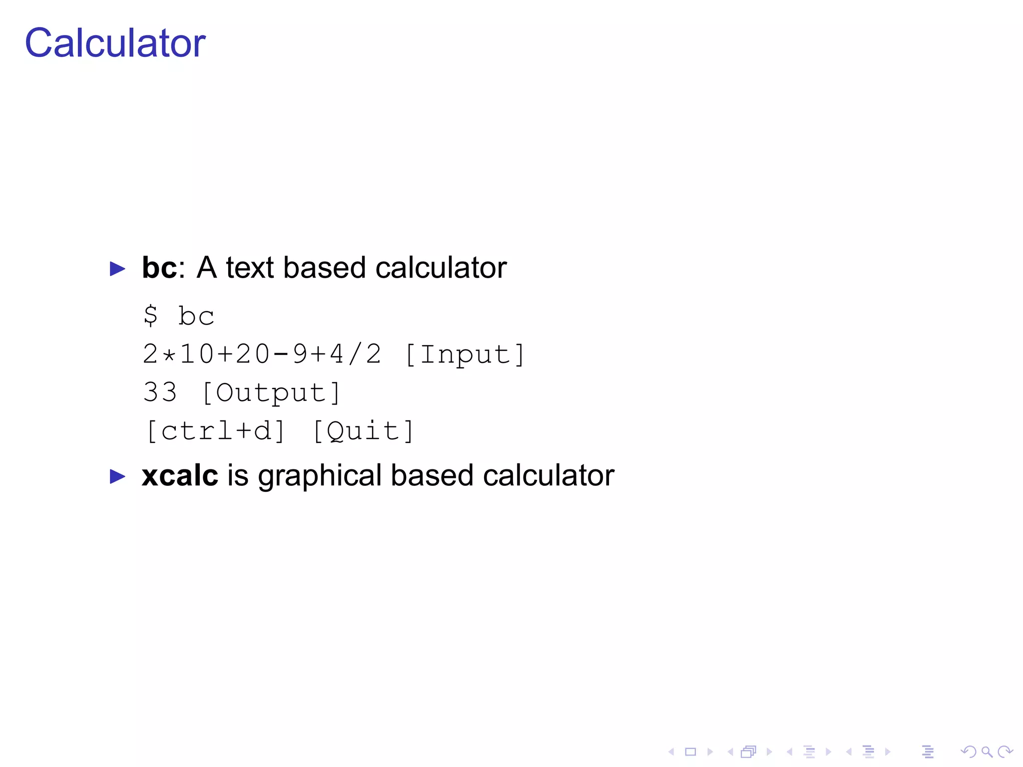 Calculator




    ◮   bc: A text based calculator
        $ bc
        2*10+20-9+4/2 [Input]
        33 [Output]
        [ctrl+d] [Quit]
    ◮   xcalc is graphical based calculator
 