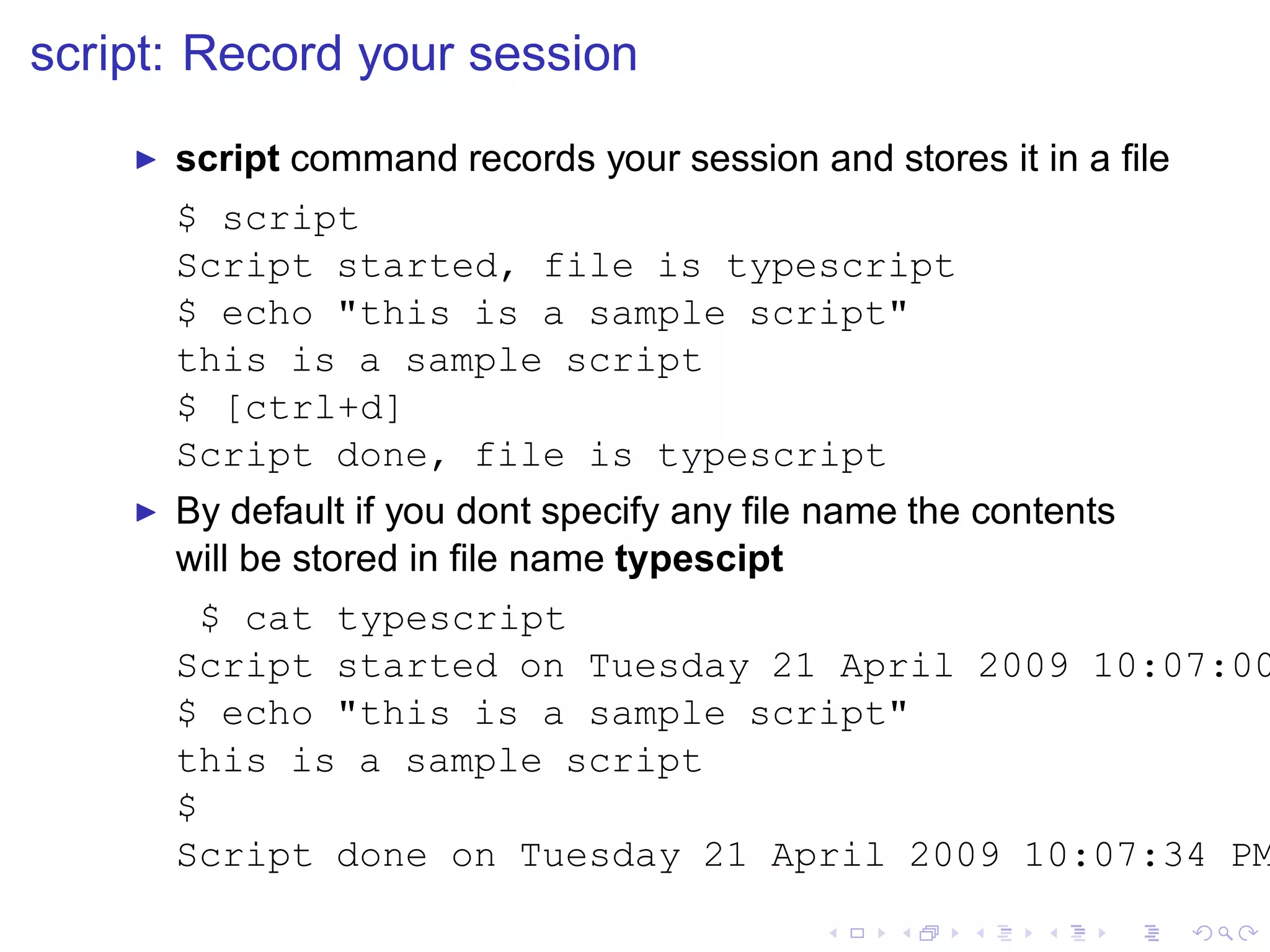 script: Record your session
    ◮   script command records your session and stores it in a ﬁle
        $ script
        Script started, file is typescript
        $ echo "this is a sample script"
        this is a sample script
        $ [ctrl+d]
        Script done, file is typescript
    ◮   By default if you dont specify any ﬁle name the contents
        will be stored in ﬁle name typescipt
          $ cat typescript
        Script started on Tuesday 21 April 2009 10:07:00
        $ echo "this is a sample script"
        this is a sample script
        $
        Script done on Tuesday 21 April 2009 10:07:34 PM
 