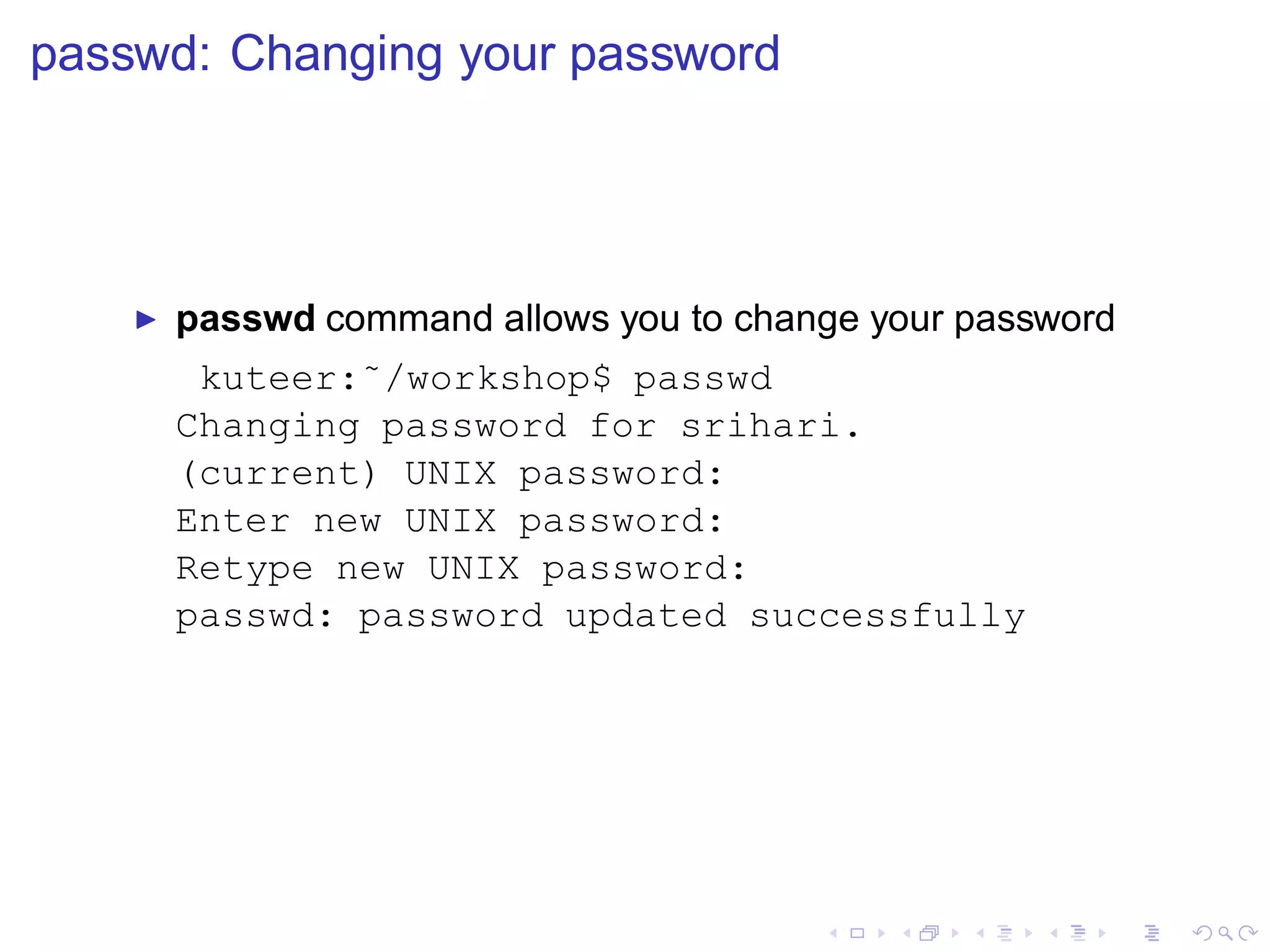 passwd: Changing your password




    ◮   passwd command allows you to change your password
         kuteer:˜/workshop$ passwd
        Changing password for srihari.
        (current) UNIX password:
        Enter new UNIX password:
        Retype new UNIX password:
        passwd: password updated successfully
 