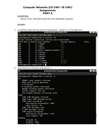 Computer Networks (CS C461 / IS C461)
                      Assignments
                        PART A
    DESCRIPTION:
       Netstat prints information about the Linux networking subsystem.

    Examples:

   List All Ports (both listening and non listening ports : netstat -a (-u if for udp ports)




   show statistics for all ports using netstat –s
 