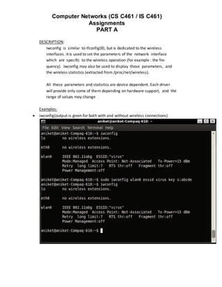 Computer Networks (CS C461 / IS C461)
                      Assignments
                        PART A

    DESCRIPTION:
       Iwconfig is similar to ifconfig(8), but is dedicated to the wireless
       interfaces. It is used to set the parameters of the network interface
       which are specific to the wireless operation (for example : the fre‐
       quency). Iwconfig may also be used to display those parameters, and
       the wireless statistics (extracted from /proc/net/wireless).

       All these parameters and statistics are device dependent. Each driver
       will provide only some of them depending on hardware support, and the
       range of values may change

    Examples:
   iwconfig(output is given for both with and without wireless connections)
 