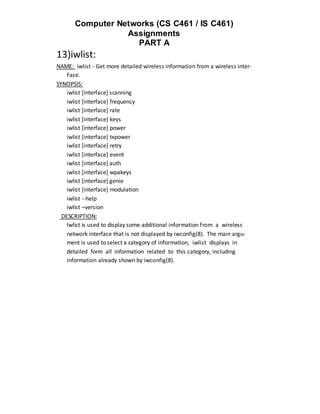 Computer Networks (CS C461 / IS C461)
                  Assignments
                    PART A
13)iwlist:
NAME: iwlist - Get more detailed wireless information from a wireless inter‐
    Face.
SYNOPSIS:
    iwlist [interface] scanning
    iwlist [interface] frequency
    iwlist [interface] rate
    iwlist [interface] keys
    iwlist [interface] power
    iwlist [interface] txpower
    iwlist [interface] retry
    iwlist [interface] event
    iwlist [interface] auth
    iwlist [interface] wpakeys
    iwlist [interface] genie
    iwlist [interface] modulation
    iwlist --help
    iwlist –version
  DESCRIPTION:
    Iwlist is used to display some additional information from a wireless
    network interface that is not displayed by iwconfig(8). The main argu‐
    ment is used to select a category of information, iwlist displays in
    detailed form all information related to this category, including
    information already shown by iwconfig(8).
 
