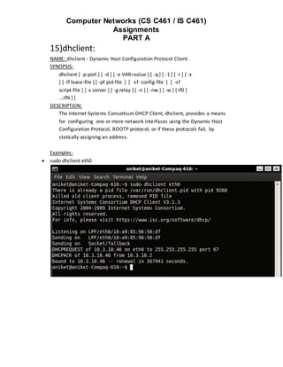 Computer Networks (CS C461 / IS C461)
                      Assignments
                        PART A
    15)dhclient:
    NAME: dhclient - Dynamic Host Configuration Protocol Client.
    SYNOPSIS:
       dhclient [ -p port ] [ -d ] [ -e VAR=value ] [ -q ] [ -1 ] [ -r ] [ -x
       ] [ -lf lease-file ] [ -pf pid-file ] [ -cf config-file ] [ -sf
       script-file ] [ -s server ] [ -g relay ] [ -n ] [ -nw ] [ -w ] [ if0 [
       ...ifN ] ]
    DESCRIPTION:
       The Internet Systems Consortium DHCP Client, dhclient, provides a means
       for configuring one or more network interfaces using the Dynamic Host
       Configuration Protocol, BOOTP protocol, or if these protocols fail, by
       statically assigning an address.

    Examples:
   sudo dhclient eth0
 