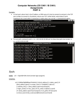 Computer Networks (CS C461 / IS C461)
                         Assignments
                           PART A
Examples:
    nc host port: where host is the IP address or DNS name of a host to connect to and port is the TCP
      port number to connect to. By default, netcat uses TCP. Unlike telnet, netcat doesn't print
      anything to the screen when a connection is made unless you use the -v command line option.




      To scan ports command used is : nc -z 10.3.10.36 10-100 and to show close ports too include –v:
       nc -vz 10.3.10.36 10-100




3)ssh:
NAME: ssh — OpenSSH SSH client (remote login program).

SYNOPSIS:

         ssh [-1246AaCfgKkMNnqsTtVvXxYy] [-b bind_address] [-c cipher_spec] [-D
           [bind_address:]port] [-e escape_char] [-F configfile] [-I pkcs11]
           [-i identity_file] [-L [bind_address:]port:host:hostport]
           [-l login_name] [-m mac_spec] [-O ctl_cmd] [-o option] [-p port]
           [-R [bind_address:]port:host:hostport] [-S ctl_path] [-W host:port]
           [-w local_tun[:remote_tun]] [user@]hostname [command]
 