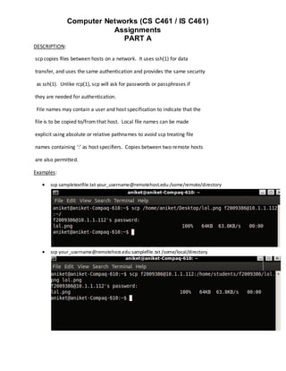 Computer Networks (CS C461 / IS C461)
                          Assignments
                            PART A
DESCRIPTION:

scp copies files between hosts on a network. It uses ssh(1) for data

transfer, and uses the same authentication and provides the same security

 as ssh(1). Unlike rcp(1), scp will ask for passwords or passphrases if

they are needed for authentication.

 File names may contain a user and host specification to indicate that the

file is to be copied to/from that host. Local file names can be made

explicit using absolute or relative pathnames to avoid scp treating file

names containing ‘:’ as host specifiers. Copies between two remote hosts

are also permitted.

Examples:

      scp sampletextfile.txt your_username@remotehost.edu:/some/remote/directory




      scp your_username@remotehost.edu:samplefile.txt /some/local/directory
 