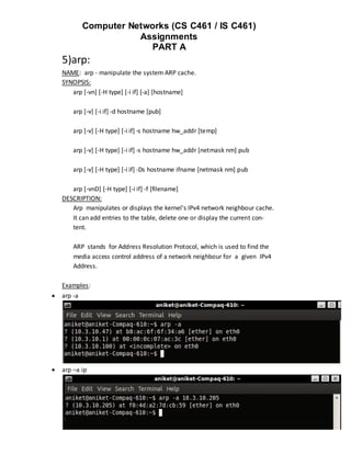 Computer Networks (CS C461 / IS C461)
                        Assignments
                          PART A
    5)arp:
    NAME: arp - manipulate the system ARP cache.
    SYNOPSIS:
       arp [-vn] [-H type] [-i if] [-a] [hostname]

        arp [-v] [-i if] -d hostname [pub]

        arp [-v] [-H type] [-i if] -s hostname hw_addr [temp]

        arp [-v] [-H type] [-i if] -s hostname hw_addr [netmask nm] pub

        arp [-v] [-H type] [-i if] -Ds hostname ifname [netmask nm] pub

       arp [-vnD] [-H type] [-i if] -f [filename]
    DESCRIPTION:
       Arp manipulates or displays the kernel's IPv4 network neighbour cache.
       It can add entries to the table, delete one or display the current con‐
       tent.

        ARP stands for Address Resolution Protocol, which is used to find the
        media access control address of a network neighbour for a given IPv4
        Address.

    Examples:
   arp -a




   arp –a ip
 
