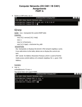 Computer Networks (CS C461 / IS C461)
                      Assignments
                        PART A

   Delete an ARP entry: arp -d




    6)rarp:
    NAME: rarp - manipulate the system RARP table
    SYNOPSIS:
         rarp [-V] [--version] [-h] [--help]
         rarp -a
         rarp [-v] -d hostname ...
         rarp [-v] [-t type] -s hostname hw_addr
     DESCRIPTION:
      Arp manipulates or displays the kernel's IPv4 network neighbour cache.
      It can add entries to the table, delete one or display the current con‐
      tent.
      ARP stands for Address Resolution Protocol, which is used to find the
      media access control address of a network neighbour for a given IPv4
      Address.

    Examples:
   rarp –a
    aniket@ubuntu:~$ rarp -a
    This kernel does not support RARP.
 