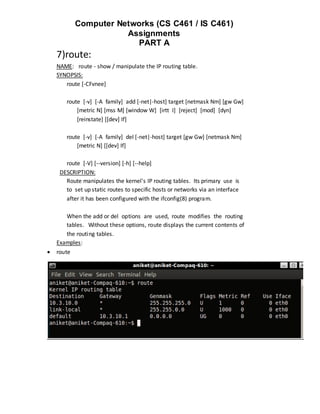 Computer Networks (CS C461 / IS C461)
                       Assignments
                         PART A
    7)route:
    NAME: route - show / manipulate the IP routing table.
    SYNOPSIS:
       route [-CFvnee]

       route [-v] [-A family] add [-net|-host] target [netmask Nm] [gw Gw]
           [metric N] [mss M] [window W] [irtt I] [reject] [mod] [dyn]
           [reinstate] [[dev] If]

       route [-v] [-A family] del [-net|-host] target [gw Gw] [netmask Nm]
           [metric N] [[dev] If]

       route [-V] [--version] [-h] [--help]
     DESCRIPTION:
       Route manipulates the kernel's IP routing tables. Its primary use is
       to set up static routes to specific hosts or networks via an interface
       after it has been configured with the ifconfig(8) program.

       When the add or del options are used, route modifies the routing
       tables. Without these options, route displays the current contents of
       the routing tables.
    Examples:
   route
 