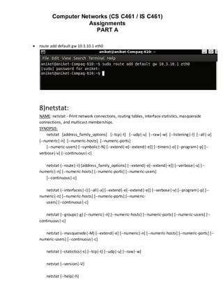Computer Networks (CS C461 / IS C461)
                      Assignments
                        PART A

   route add default gw 10.3.10.1 eth0




    8)netstat:
    NAME: netstat - Print network connections, routing tables, interface statistics, masquerade
    connections, and multicast memberships.
    SYNOPSIS:
        netstat [address_family_options] [--tcp|-t] [--udp|-u] [--raw|-w] [--listening|-l] [--all|-a]
    [--numeric|-n] [--numeric-hosts] [--numeric-ports]
        [--numeric-users] [--symbolic|-N] [--extend|-e[--extend|-e]] [--timers|-o] [--program|-p] [--
    verbose|-v] [--continuous|-c]

       netstat {--route|-r} [address_family_options] [--extend|-e[--extend|-e]] [--verbose|-v] [--
    numeric|-n] [--numeric-hosts] [--numeric-ports] [--numeric-users]
       [--continuous|-c]

       netstat {--interfaces|-i} [--all|-a] [--extend|-e[--extend|-e]] [--verbose|-v] [--program|-p] [--
    numeric|-n] [--numeric-hosts] [--numeric-ports] [--numeric-
       users] [--continuous|-c]

        netstat {--groups|-g} [--numeric|-n] [--numeric-hosts] [--numeric-ports] [--numeric-users] [--
    continuous|-c]

       netstat {--masquerade|-M} [--extend|-e] [--numeric|-n] [--numeric-hosts] [--numeric-ports] [--
    numeric-users] [--continuous|-c]

        netstat {--statistics|-s} [--tcp|-t] [--udp|-u] [--raw|-w]

        netstat {--version|-V}

        netstat {--help|-h}
 
