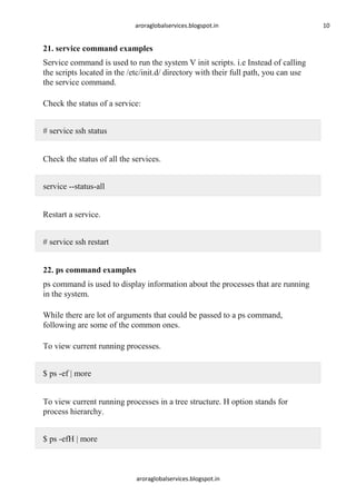 aroraglobalservices.blogspot.in

21. service command examples
Service command is used to run the system V init scripts. i.e Instead of calling
the scripts located in the /etc/init.d/ directory with their full path, you can use
the service command.
Check the status of a service:
# service ssh status
Check the status of all the services.
service --status-all
Restart a service.
# service ssh restart
22. ps command examples
ps command is used to display information about the processes that are running
in the system.
While there are lot of arguments that could be passed to a ps command,
following are some of the common ones.
To view current running processes.
$ ps -ef | more
To view current running processes in a tree structure. H option stands for
process hierarchy.
$ ps -efH | more

aroraglobalservices.blogspot.in

10

 