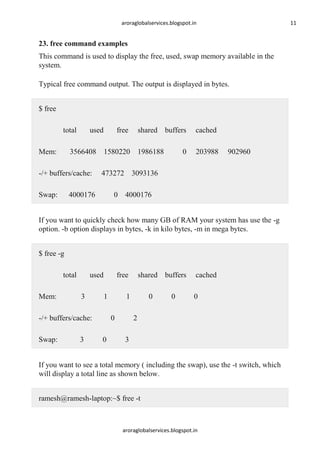 aroraglobalservices.blogspot.in

11

23. free command examples
This command is used to display the free, used, swap memory available in the
system.
Typical free command output. The output is displayed in bytes.
$ free
total
Mem:

used

free

shared buffers

3566408 1580220 1986188

-/+ buffers/cache:
Swap:

0

cached
203988

902960

473272 3093136

4000176

0 4000176

If you want to quickly check how many GB of RAM your system has use the -g
option. -b option displays in bytes, -k in kilo bytes, -m in mega bytes.
$ free -g
total
Mem:

used
3

free
1

-/+ buffers/cache:
Swap:

3

1
0

0

shared buffers
0

0

cached
0

2
3

If you want to see a total memory ( including the swap), use the -t switch, which
will display a total line as shown below.
ramesh@ramesh-laptop:~$ free -t

aroraglobalservices.blogspot.in

 