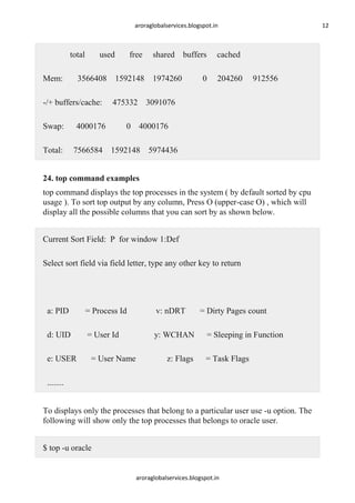 aroraglobalservices.blogspot.in

total
Mem:

used

Total:

shared buffers

3566408 1592148 1974260

-/+ buffers/cache:
Swap:

free

12

cached

0

204260

912556

475332 3091076

4000176

0 4000176

7566584 1592148 5974436

24. top command examples
top command displays the top processes in the system ( by default sorted by cpu
usage ). To sort top output by any column, Press O (upper-case O) , which will
display all the possible columns that you can sort by as shown below.
Current Sort Field: P for window 1:Def
Select sort field via field letter, type any other key to return

a: PID

= Process Id

v: nDRT

d: UID

= User Id

y: WCHAN

e: USER

= User Name

z: Flags

= Dirty Pages count
= Sleeping in Function
= Task Flags

........
To displays only the processes that belong to a particular user use -u option. The
following will show only the top processes that belongs to oracle user.
$ top -u oracle

aroraglobalservices.blogspot.in

 