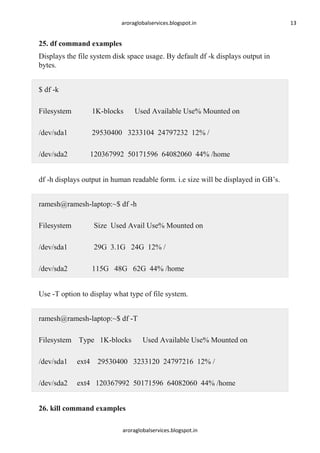 aroraglobalservices.blogspot.in

25. df command examples
Displays the file system disk space usage. By default df -k displays output in
bytes.
$ df -k
Filesystem

1K-blocks

Used Available Use% Mounted on

/dev/sda1

29530400 3233104 24797232 12% /

/dev/sda2

120367992 50171596 64082060 44% /home

df -h displays output in human readable form. i.e size will be displayed in GB’s.
ramesh@ramesh-laptop:~$ df -h
Filesystem

Size Used Avail Use% Mounted on

/dev/sda1

29G 3.1G 24G 12% /

/dev/sda2

115G 48G 62G 44% /home

Use -T option to display what type of file system.
ramesh@ramesh-laptop:~$ df -T
Filesystem Type 1K-blocks

Used Available Use% Mounted on

/dev/sda1

ext4 29530400 3233120 24797216 12% /

/dev/sda2

ext4 120367992 50171596 64082060 44% /home

26. kill command examples
aroraglobalservices.blogspot.in

13

 