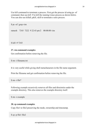 aroraglobalservices.blogspot.in

Use kill command to terminate a process. First get the process id using ps -ef
command, then use kill -9 to kill the running Linux process as shown below.
You can also use killall, pkill, xkill to terminate a unix process.
$ ps -ef | grep vim
ramesh 7243 7222 9 22:43 pts/2 00:00:00 vim

$ kill -9 7243
27. rm command examples
Get confirmation before removing the file.
$ rm -i filename.txt
It is very useful while giving shell metacharacters in the file name argument.
Print the filename and get confirmation before removing the file.
$ rm -i file*
Following example recursively removes all files and directories under the
example directory. This also removes the example directory itself.
$ rm -r example
28. cp command examples
Copy file1 to file2 preserving the mode, ownership and timestamp.
$ cp -p file1 file2

aroraglobalservices.blogspot.in

14

 
